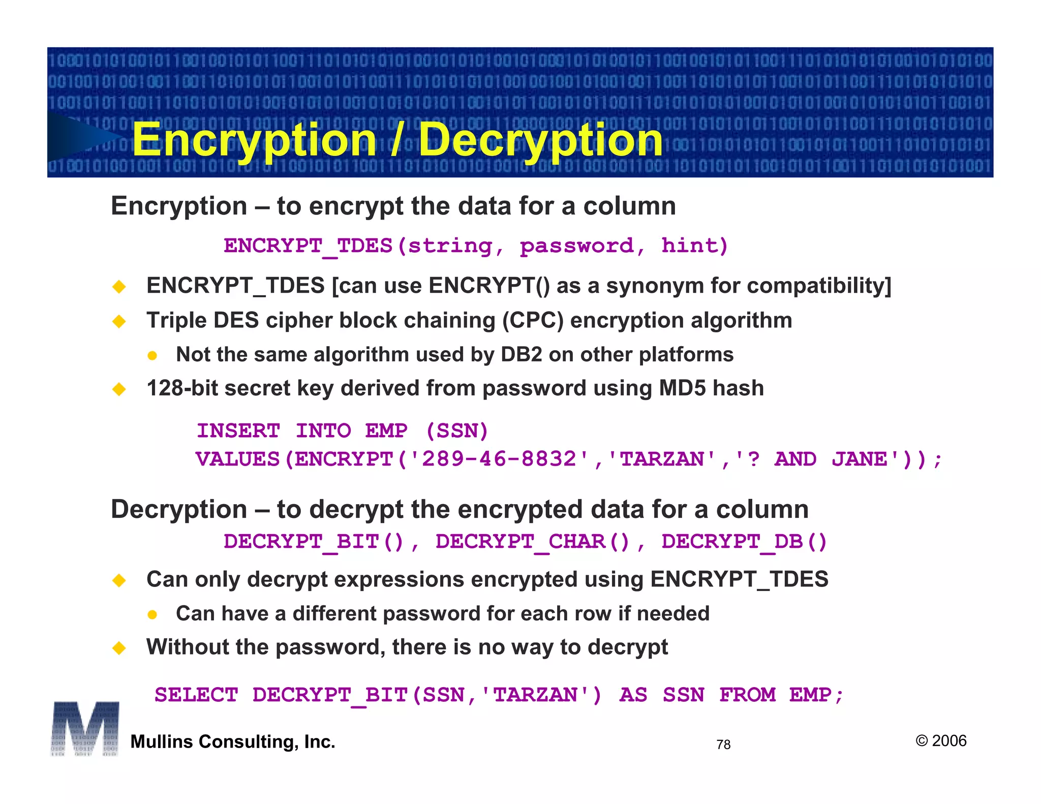 Encryption / Decryption
Encryption – to encrypt the data for a column
           ENCRYPT_TDES(string, password, hint)
  ENCRYPT_TDES [can use ENCRYPT() as a synonym for compatibility]
  Triple DES cipher block chaining (CPC) encryption algorithm
      Not the same algorithm used by DB2 on other platforms
  128-bit secret key derived from password using MD5 hash
        INSERT INTO EMP (SSN)
        VALUES(ENCRYPT('289-46-8832','TARZAN','? AND JANE'));

Decryption – to decrypt the encrypted data for a column
           DECRYPT_BIT(), DECRYPT_CHAR(), DECRYPT_DB()
  Can only decrypt expressions encrypted using ENCRYPT_TDES
      Can have a different password for each row if needed
  Without the password, there is no way to decrypt

   SELECT DECRYPT_BIT(SSN,'TARZAN') AS SSN FROM EMP;
 Mullins Consulting, Inc.                                    78     © 2006
 