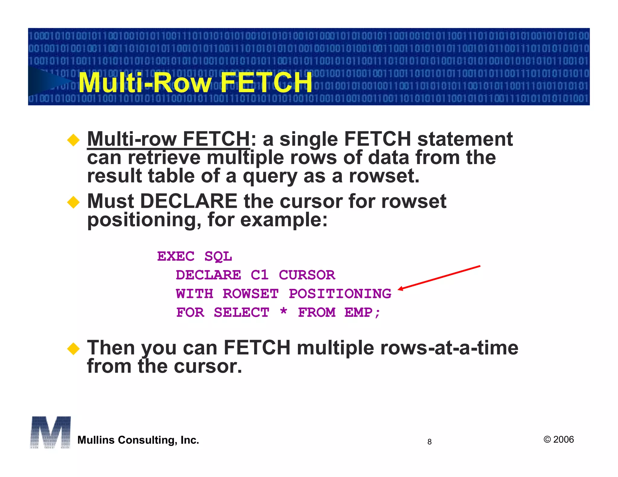Multi-Row FETCH
 Multi-row FETCH: a single FETCH statement
 can retrieve multiple rows of data from the
 result table of a query as a rowset.
 Must DECLARE the cursor for rowset
 positioning, for example:
               EXEC SQL
                 DECLARE C1 CURSOR
                 WITH ROWSET POSITIONING
                 FOR SELECT * FROM EMP;

 Then you can FETCH multiple rows-at-a-time
 from the cursor.


Mullins Consulting, Inc.                   8   © 2006
 