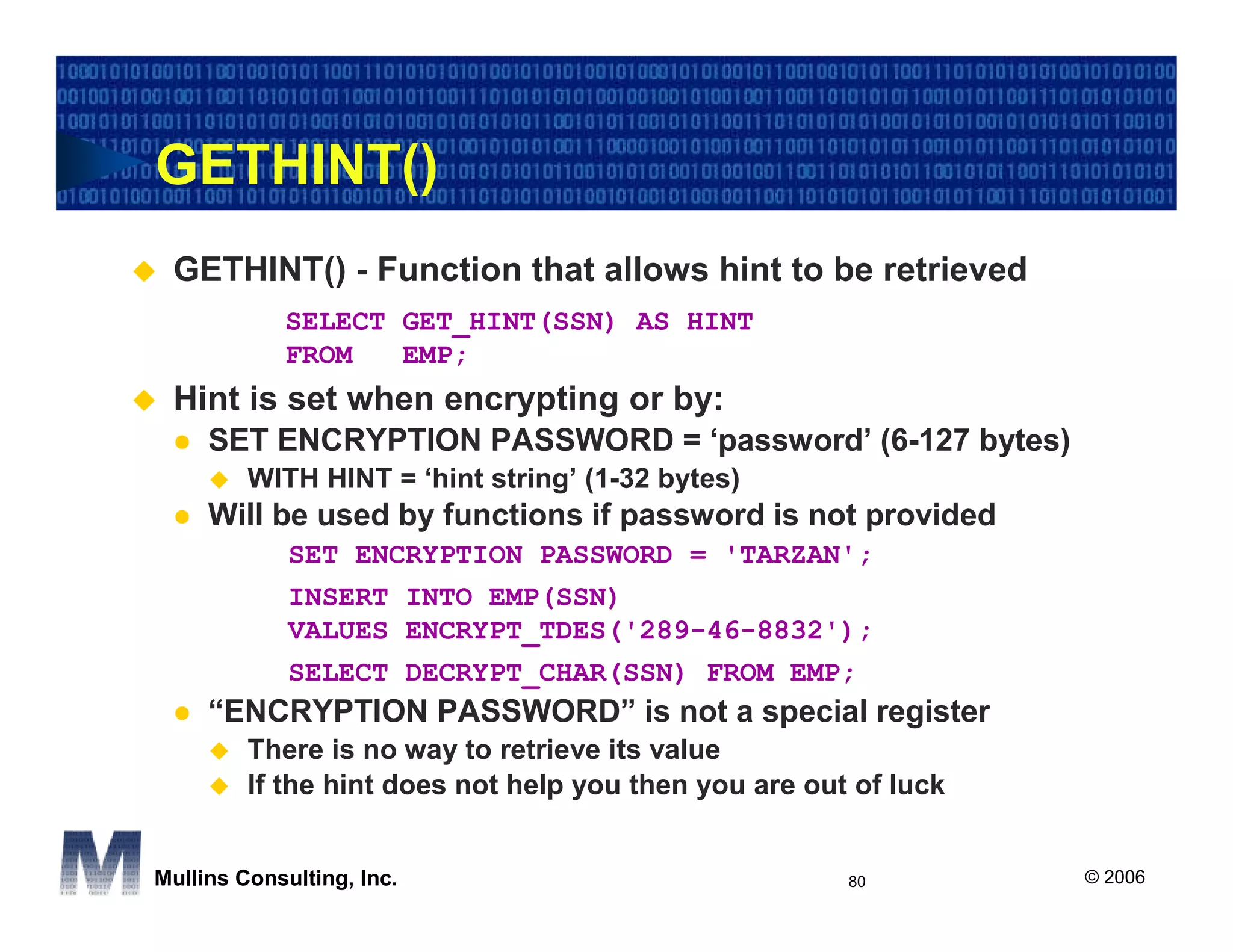GETHINT()
 GETHINT() - Function that allows hint to be retrieved
            SELECT GET_HINT(SSN) AS HINT
            FROM   EMP;
 Hint is set when encrypting or by:
     SET ENCRYPTION PASSWORD = ‘password’ (6-127 bytes)
         WITH HINT = ‘hint string’ (1-32 bytes)
     Will be used by functions if password is not provided
             SET ENCRYPTION PASSWORD = 'TARZAN';
             INSERT INTO EMP(SSN)
             VALUES ENCRYPT_TDES('289-46-8832');
             SELECT DECRYPT_CHAR(SSN) FROM EMP;
     “ENCRYPTION PASSWORD” is not a special register
         There is no way to retrieve its value
         If the hint does not help you then you are out of luck


Mullins Consulting, Inc.                               80         © 2006
 