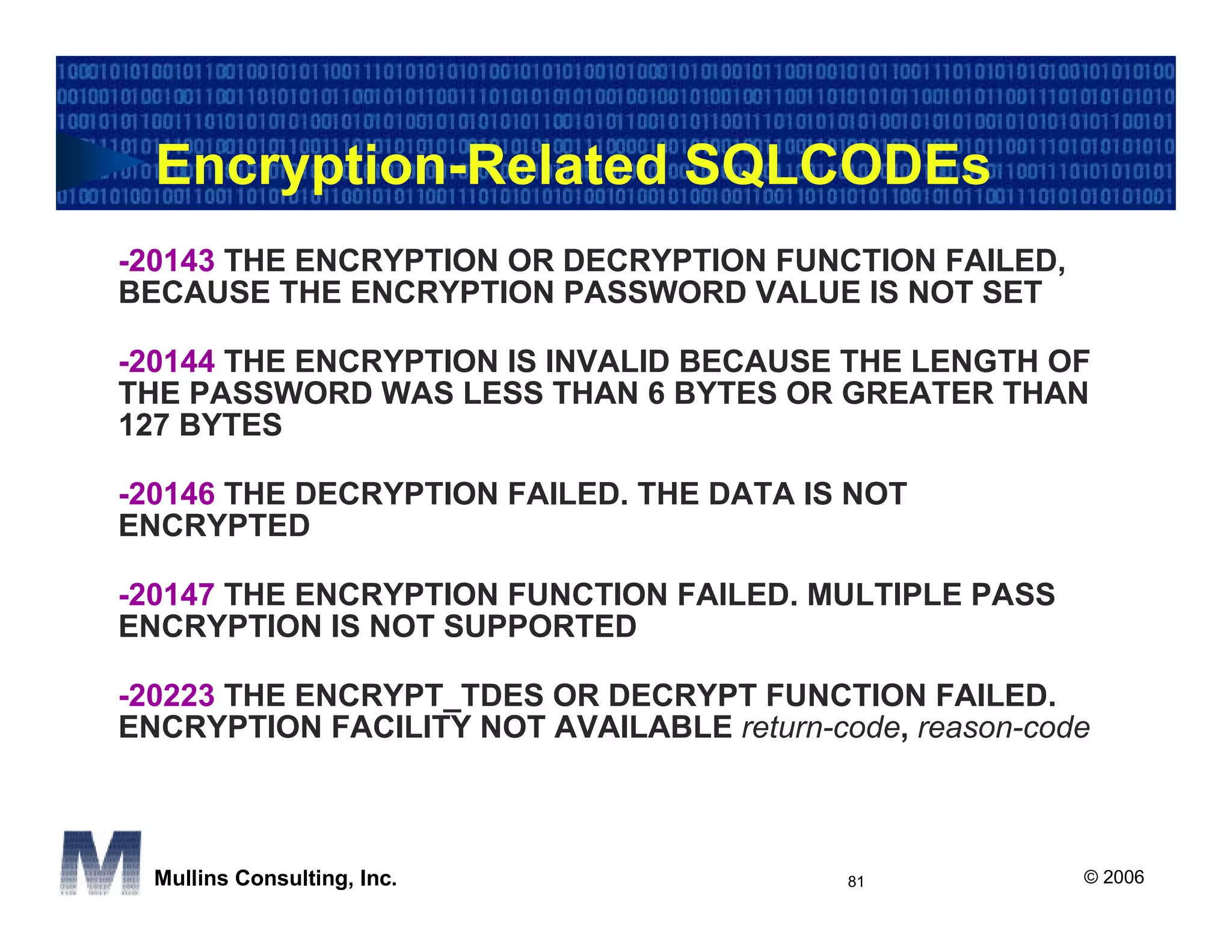 Encryption-Related SQLCODEs
-20143 THE ENCRYPTION OR DECRYPTION FUNCTION FAILED,
BECAUSE THE ENCRYPTION PASSWORD VALUE IS NOT SET

-20144 THE ENCRYPTION IS INVALID BECAUSE THE LENGTH OF
THE PASSWORD WAS LESS THAN 6 BYTES OR GREATER THAN
127 BYTES

-20146 THE DECRYPTION FAILED. THE DATA IS NOT
ENCRYPTED

-20147 THE ENCRYPTION FUNCTION FAILED. MULTIPLE PASS
ENCRYPTION IS NOT SUPPORTED

-20223 THE ENCRYPT_TDES OR DECRYPT FUNCTION FAILED.
ENCRYPTION FACILITY NOT AVAILABLE return-code, reason-code



  Mullins Consulting, Inc.                 81            © 2006
 