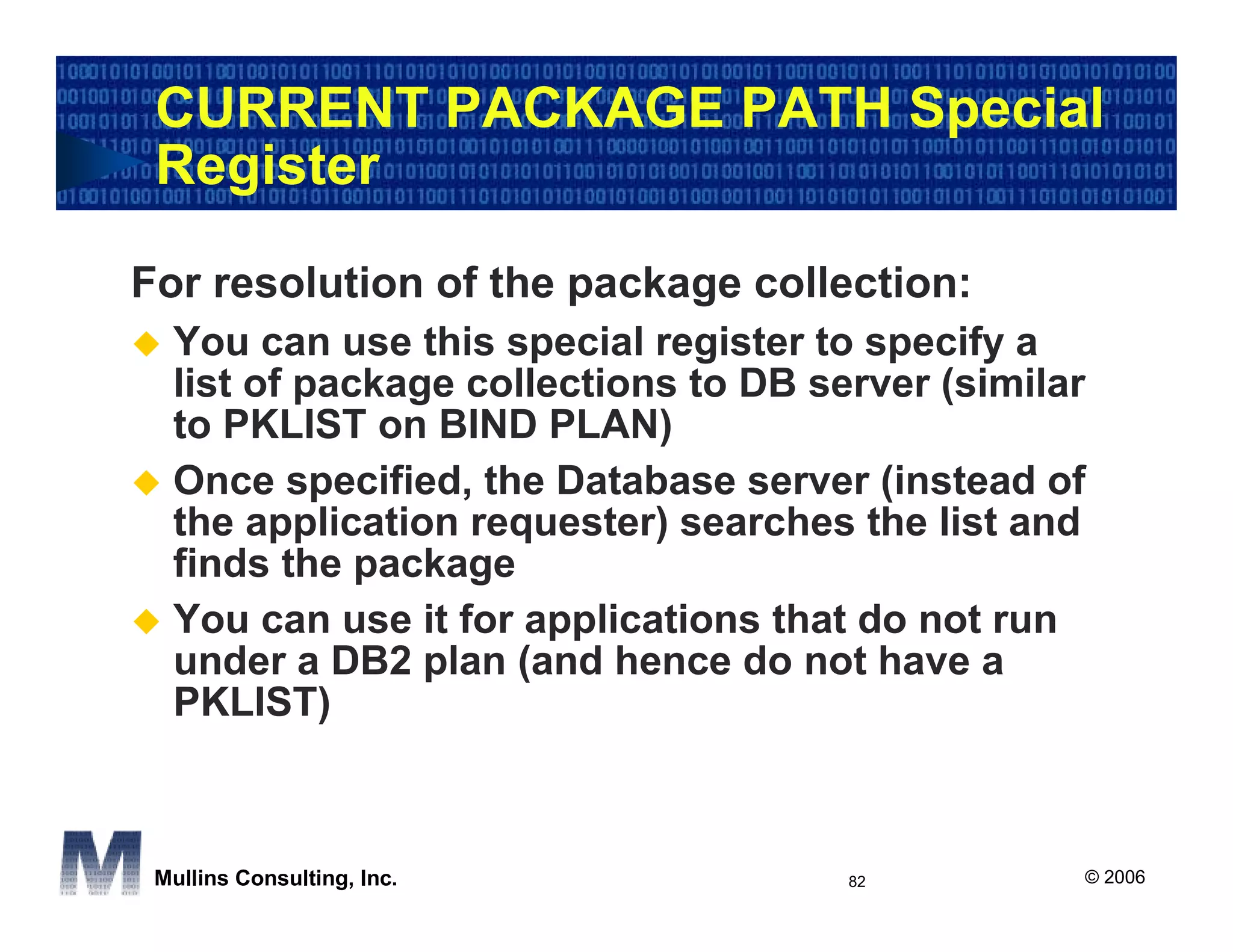 CURRENT PACKAGE PATH Special
 Register

For resolution of the package collection:
  You can use this special register to specify a
  list of package collections to DB server (similar
  to PKLIST on BIND PLAN)
  Once specified, the Database server (instead of
  the application requester) searches the list and
  finds the package
  You can use it for applications that do not run
  under a DB2 plan (and hence do not have a
  PKLIST)



 Mullins Consulting, Inc.             82          © 2006
 