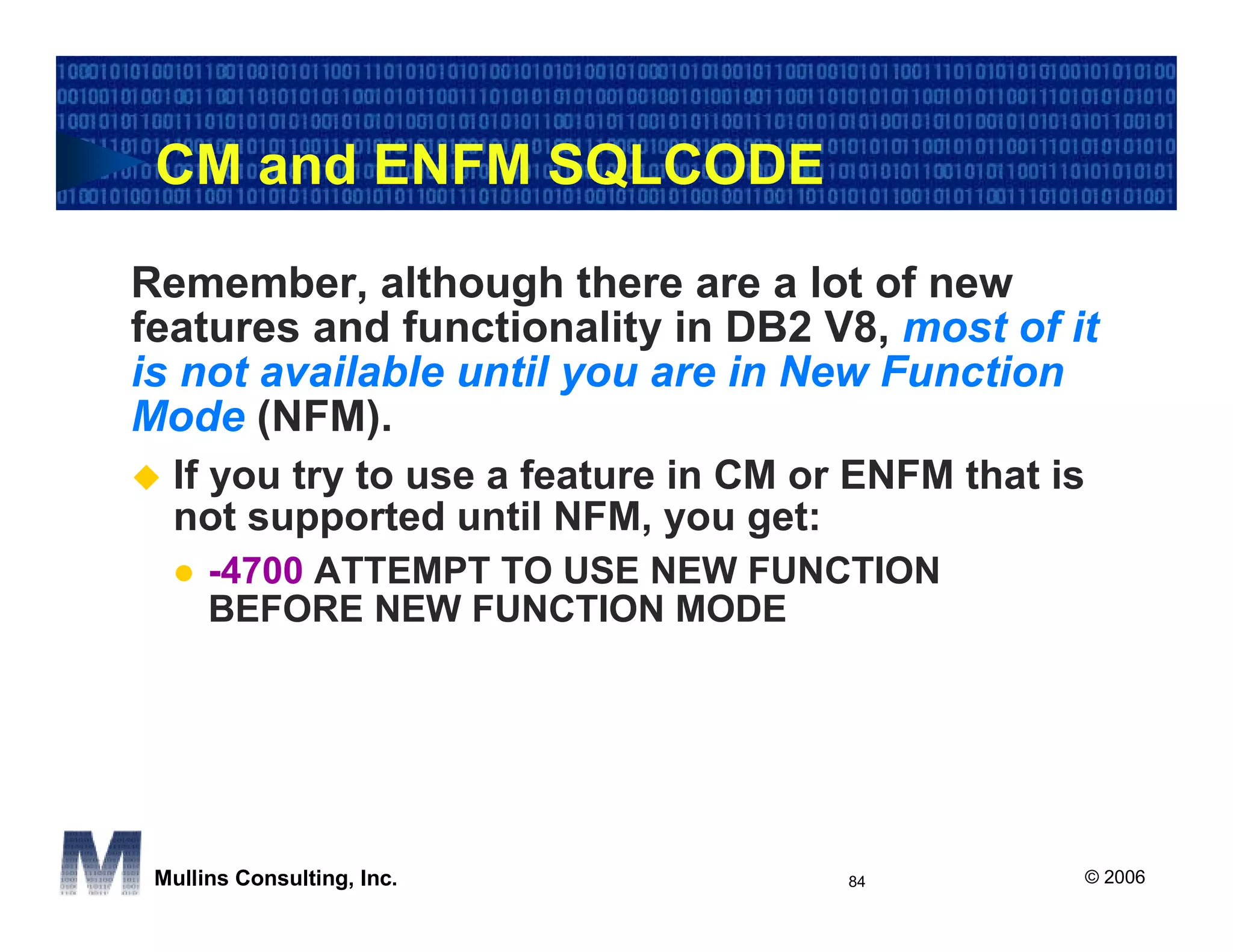 CM and ENFM SQLCODE

Remember, although there are a lot of new
features and functionality in DB2 V8, most of it
is not available until you are in New Function
Mode (NFM).
  If you try to use a feature in CM or ENFM that is
  not supported until NFM, you get:
      -4700 ATTEMPT TO USE NEW FUNCTION
      BEFORE NEW FUNCTION MODE




 Mullins Consulting, Inc.             84              © 2006
 
