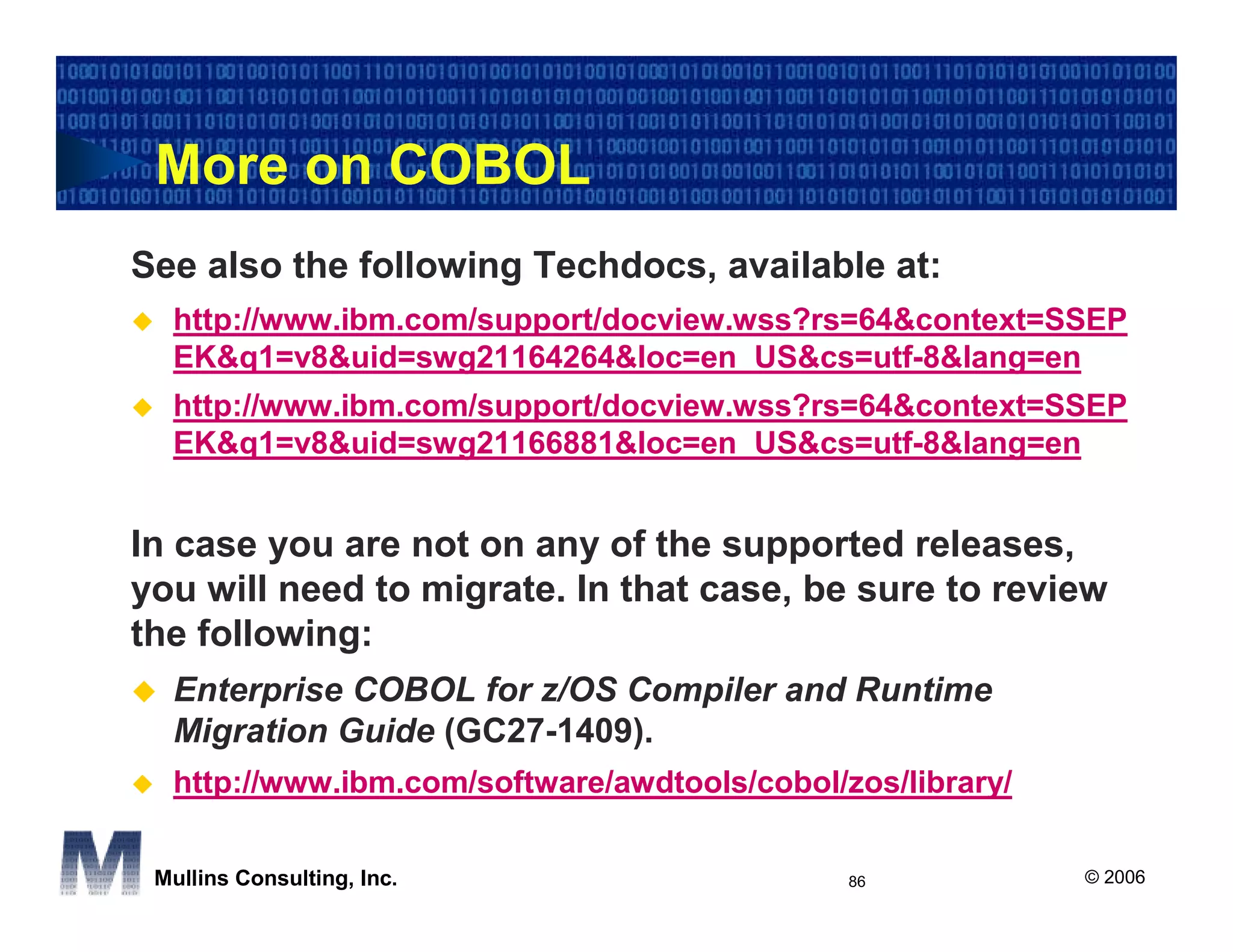 More on COBOL
See also the following Techdocs, available at:
  http://www.ibm.com/support/docview.wss?rs=64&context=SSEP
  EK&q1=v8&uid=swg21164264&loc=en_US&cs=utf-8&lang=en
  http://www.ibm.com/support/docview.wss?rs=64&context=SSEP
  EK&q1=v8&uid=swg21166881&loc=en_US&cs=utf-8&lang=en


In case you are not on any of the supported releases,
you will need to migrate. In that case, be sure to review
the following:
  Enterprise COBOL for z/OS Compiler and Runtime
  Migration Guide (GC27-1409).
  http://www.ibm.com/software/awdtools/cobol/zos/library/

 Mullins Consulting, Inc.                     86            © 2006
 