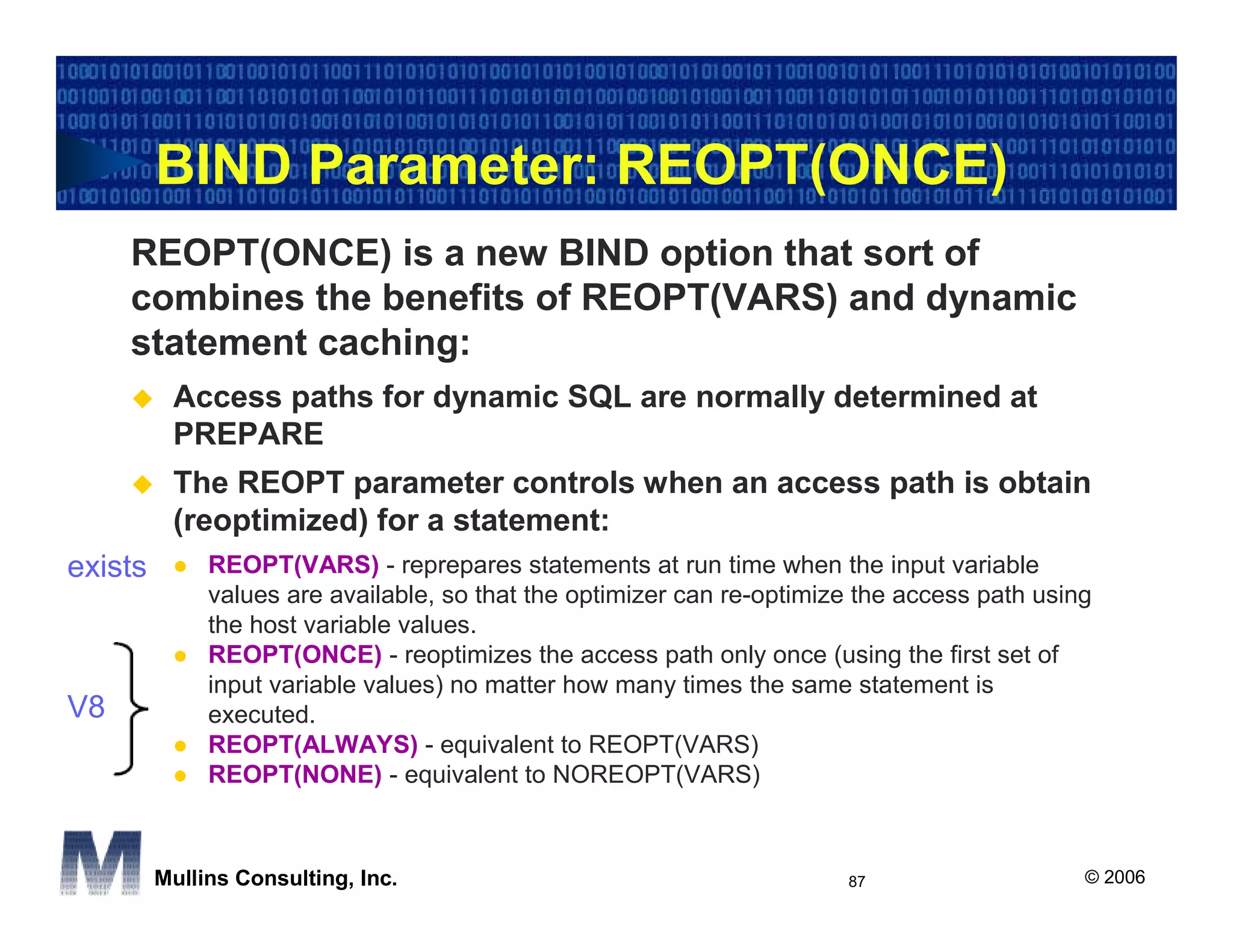 BIND Parameter: REOPT(ONCE)
     REOPT(ONCE) is a new BIND option that sort of
     combines the benefits of REOPT(VARS) and dynamic
     statement caching:
          Access paths for dynamic SQL are normally determined at
          PREPARE
          The REOPT parameter controls when an access path is obtain
          (reoptimized) for a statement:
exists        REOPT(VARS) - reprepares statements at run time when the input variable
              values are available, so that the optimizer can re-optimize the access path using
              the host variable values.
              REOPT(ONCE) - reoptimizes the access path only once (using the first set of
              input variable values) no matter how many times the same statement is
V8            executed.
              REOPT(ALWAYS) - equivalent to REOPT(VARS)
              REOPT(NONE) - equivalent to NOREOPT(VARS)



         Mullins Consulting, Inc.                                       87                    © 2006
 