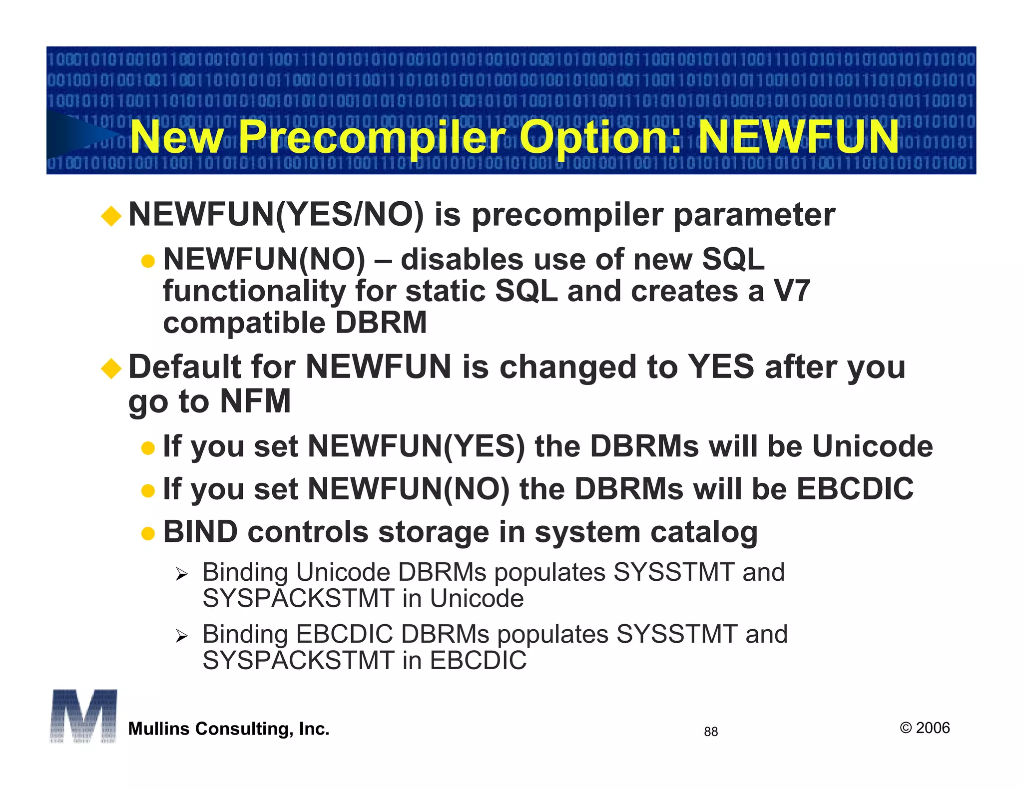New Precompiler Option: NEWFUN
NEWFUN(YES/NO) is precompiler parameter
    NEWFUN(NO) – disables use of new SQL
    functionality for static SQL and creates a V7
    compatible DBRM
Default for NEWFUN is changed to YES after you
go to NFM
    If you set NEWFUN(YES) the DBRMs will be Unicode
    If you set NEWFUN(NO) the DBRMs will be EBCDIC
    BIND controls storage in system catalog
        Binding Unicode DBRMs populates SYSSTMT and
        SYSPACKSTMT in Unicode
        Binding EBCDIC DBRMs populates SYSSTMT and
        SYSPACKSTMT in EBCDIC

Mullins Consulting, Inc.                    88        © 2006
 
