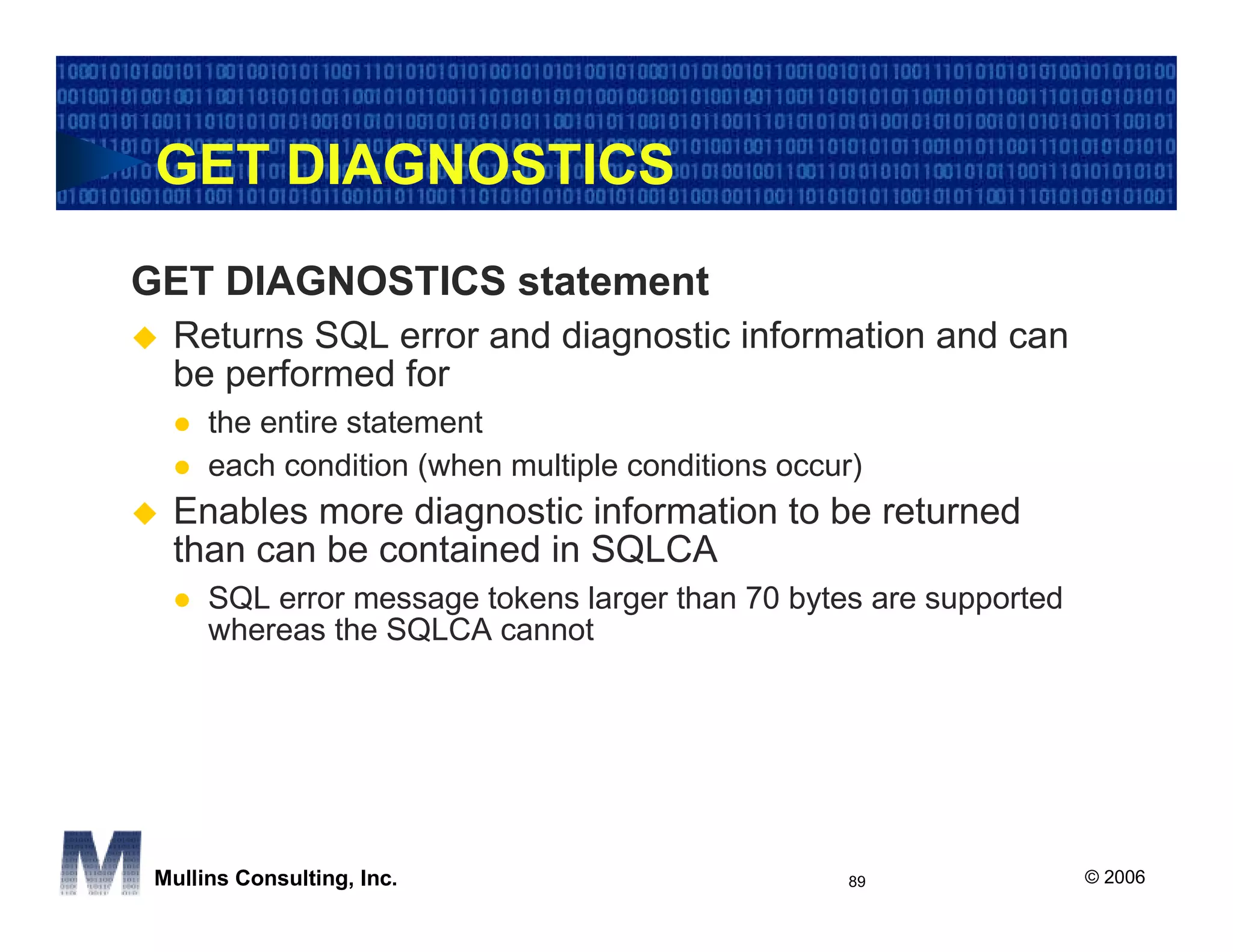 GET DIAGNOSTICS
GET DIAGNOSTICS statement
  Returns SQL error and diagnostic information and can
  be performed for
      the entire statement
      each condition (when multiple conditions occur)
  Enables more diagnostic information to be returned
  than can be contained in SQLCA
      SQL error message tokens larger than 70 bytes are supported
      whereas the SQLCA cannot




 Mullins Consulting, Inc.                           89              © 2006
 