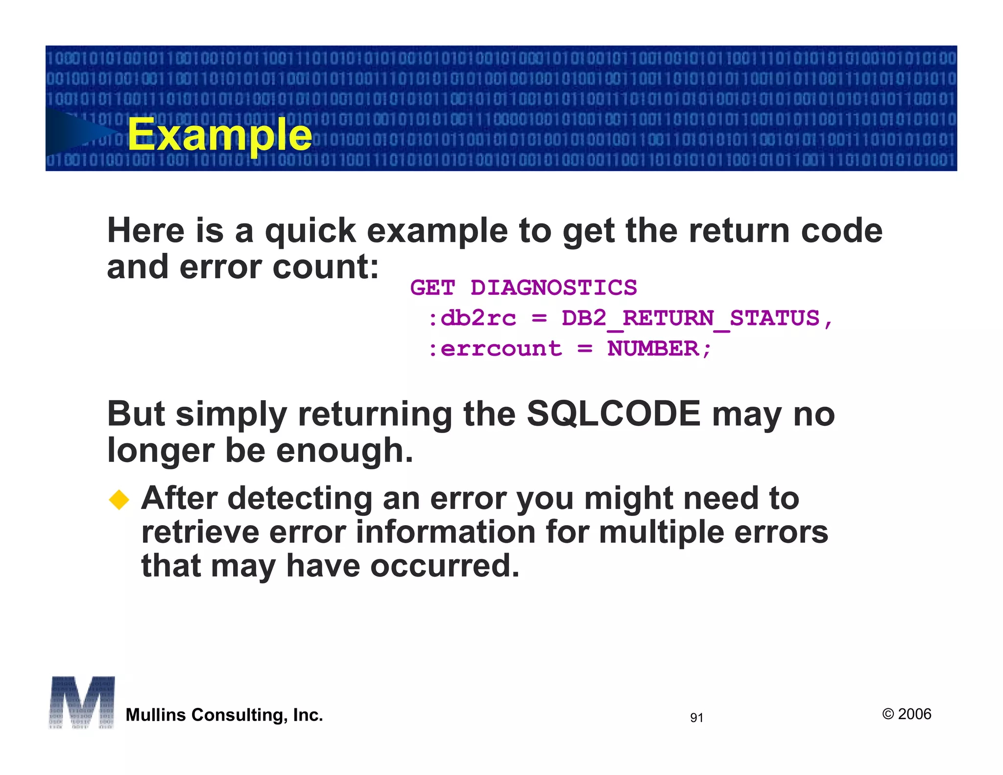 Example

Here is a quick example to get the return code
and error count: GET DIAGNOSTICS
                            :db2rc = DB2_RETURN_STATUS,
                            :errcount = NUMBER;

But simply returning the SQLCODE may no
longer be enough.
  After detecting an error you might need to
  retrieve error information for multiple errors
  that may have occurred.



 Mullins Consulting, Inc.                    91           © 2006
 