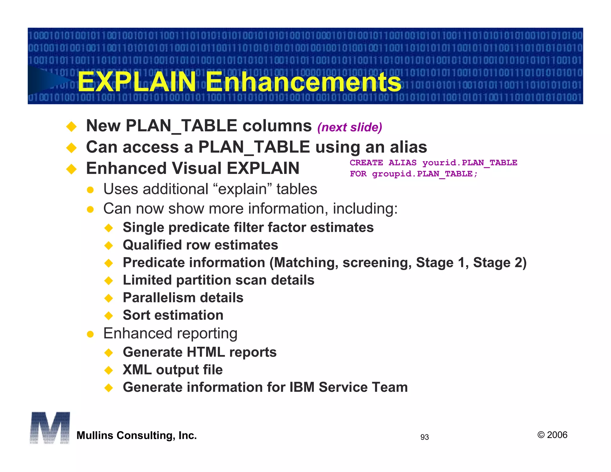 EXPLAIN Enhancements
 New PLAN_TABLE columns (next slide)
 Can access a PLAN_TABLE using an alias
                              CREATE ALIAS yourid.PLAN_TABLE
 Enhanced Visual EXPLAIN      FOR groupid.PLAN_TABLE;
     Uses additional “explain” tables
     Can now show more information, including:
         Single predicate filter factor estimates
         Qualified row estimates
         Predicate information (Matching, screening, Stage 1, Stage 2)
         Limited partition scan details
         Parallelism details
         Sort estimation
     Enhanced reporting
         Generate HTML reports
         XML output file
         Generate information for IBM Service Team


Mullins Consulting, Inc.                             93                  © 2006
 