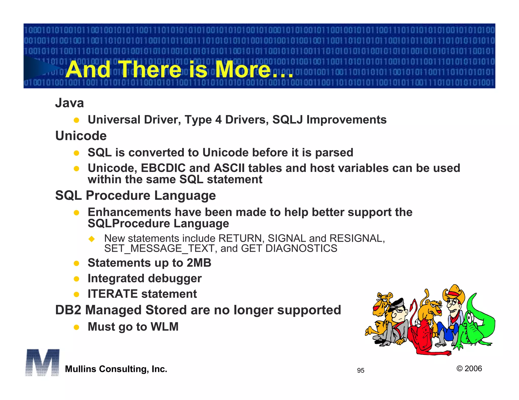 And There is More…
Java
       Universal Driver, Type 4 Drivers, SQLJ Improvements
Unicode
       SQL is converted to Unicode before it is parsed
       Unicode, EBCDIC and ASCII tables and host variables can be used
       within the same SQL statement
SQL Procedure Language
       Enhancements have been made to help better support the
       SQLProcedure Language
          New statements include RETURN, SIGNAL and RESIGNAL,
          SET_MESSAGE_TEXT, and GET DIAGNOSTICS
       Statements up to 2MB
       Integrated debugger
       ITERATE statement
DB2 Managed Stored are no longer supported
       Must go to WLM


 Mullins Consulting, Inc.                              95            © 2006
 