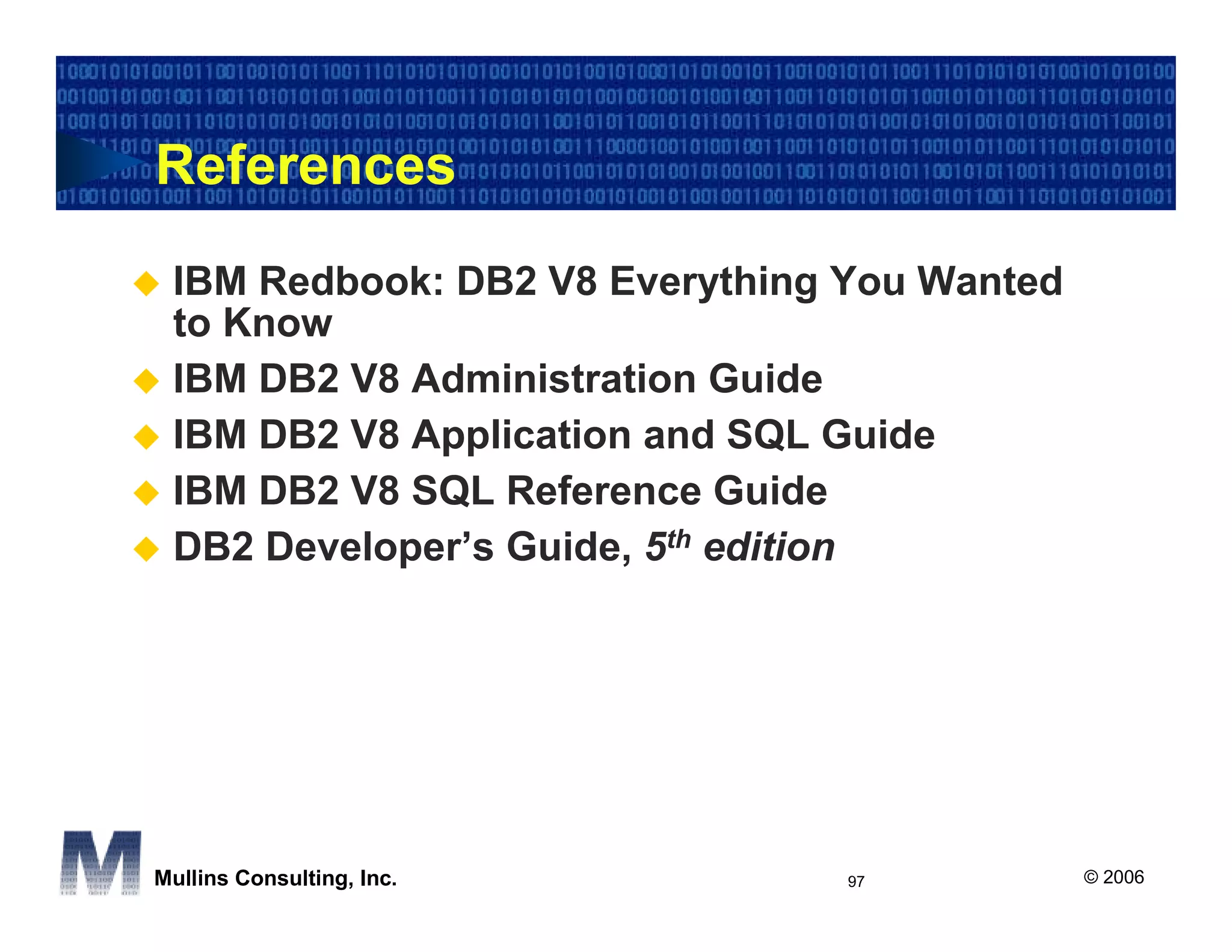 References
 IBM Redbook: DB2 V8 Everything You Wanted
 to Know
 IBM DB2 V8 Administration Guide
 IBM DB2 V8 Application and SQL Guide
 IBM DB2 V8 SQL Reference Guide
 DB2 Developer’s Guide, 5th edition




Mullins Consulting, Inc.        97           © 2006
 