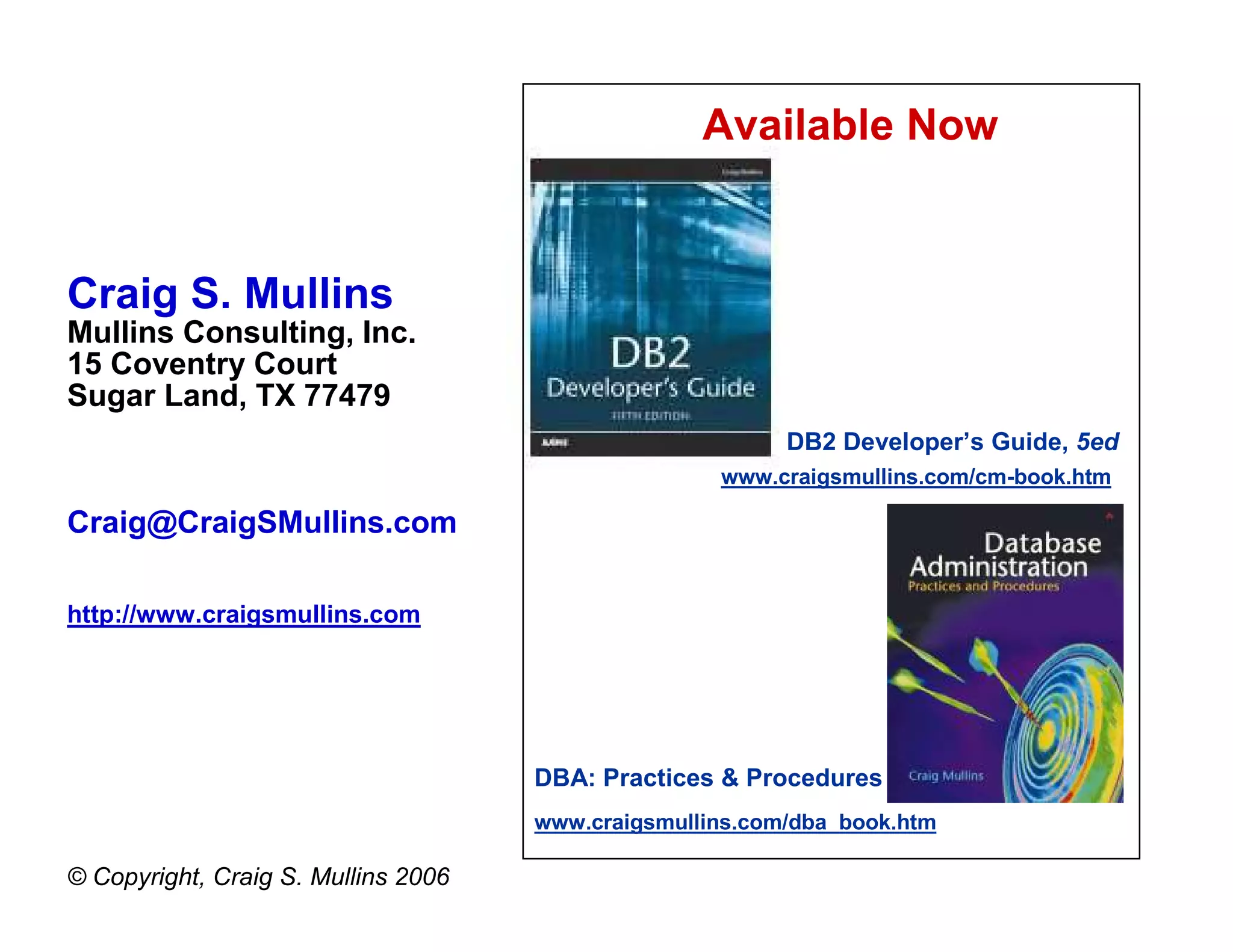 Available Now


Craig S. Mullins
Mullins Consulting, Inc.
15 Coventry Court
Sugar Land, TX 77479
                                                          DB2 Developer’s Guide, 5ed
                                                    www.craigsmullins.com/cm-book.htm

Craig@CraigSMullins.com

http://www.craigsmullins.com




                                     DBA: Practices & Procedures
                                     www.craigsmullins.com/dba_book.htm

© Copyright, Craig S. Mullins 2006
 