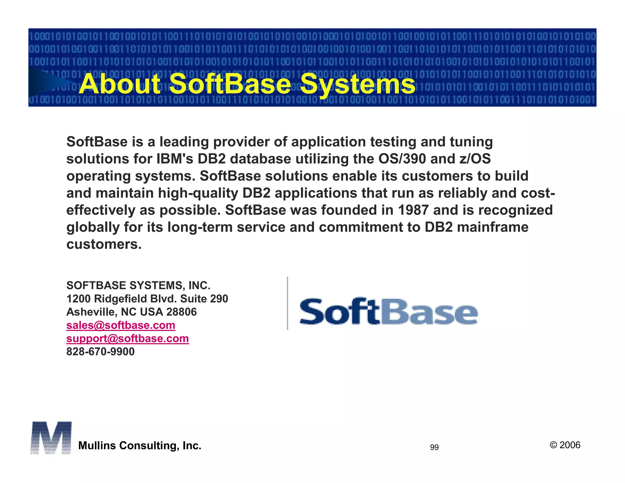 About SoftBase Systems
SoftBase is a leading provider of application testing and tuning
solutions for IBM's DB2 database utilizing the OS/390 and z/OS
operating systems. SoftBase solutions enable its customers to build
and maintain high-quality DB2 applications that run as reliably and cost-
effectively as possible. SoftBase was founded in 1987 and is recognized
globally for its long-term service and commitment to DB2 mainframe
customers.

SOFTBASE SYSTEMS, INC.
1200 Ridgefield Blvd. Suite 290
Asheville, NC USA 28806
sales@softbase.com
support@softbase.com
828-670-9900




  Mullins Consulting, Inc.                            99                © 2006
 