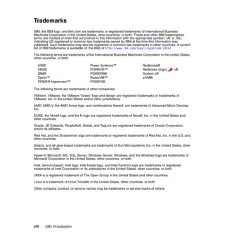 viii DB2 Virtualization
Trademarks
IBM, the IBM logo, and ibm.com are trademarks or registered trademarks of International Business
Machines Corporation in the United States, other countries, or both. These and other IBM trademarked
terms are marked on their first occurrence in this information with the appropriate symbol (¬Æ or ‚Ñ¢),
indicating US registered or common law trademarks owned by IBM at the time this information was
published. Such trademarks may also be registered or common law trademarks in other countries. A current
list of IBM trademarks is available on the Web at http://www.ibm.com/legal/copytrade.shtml
The following terms are trademarks of the International Business Machines Corporation in the United States,
other countries, or both:
AIX®
DB2®
IBM®
Optim™
POWER Hypervisor™
Power Systems™
POWER5™
POWER6®
PowerVM™
POWER®
Redbooks®
Redbooks (logo) ¬Æ
System z®
z/VM®
The following terms are trademarks of other companies:
VMotion, VMware, the VMware "boxes" logo and design are registered trademarks or trademarks of
VMware, Inc. in the United States and/or other jurisdictions.
AMD, AMD-V, the AMD Arrow logo, and combinations thereof, are trademarks of Advanced Micro Devices,
Inc.
SUSE, the Novell logo, and the N logo are registered trademarks of Novell, Inc. in the United States and
other countries.
Oracle, JD Edwards, PeopleSoft, Siebel, and TopLink are registered trademarks of Oracle Corporation
and/or its affiliates.
Red Hat, and the Shadowman logo are trademarks or registered trademarks of Red Hat, Inc. in the U.S. and
other countries.
Solaris, and all Java-based trademarks are trademarks of Sun Microsystems, Inc. in the United States, other
countries, or both.
Hyper-V, Microsoft, MS, SQL Server, Windows Server, Windows, and the Windows logo are trademarks of
Microsoft Corporation in the United States, other countries, or both.
Intel, Itanium-based, Intel logo, Intel Inside logo, and Intel Centrino logo are trademarks or registered
trademarks of Intel Corporation or its subsidiaries in the United States, other countries, or both.
UNIX is a registered trademark of The Open Group in the United States and other countries.
Linux is a trademark of Linus Torvalds in the United States, other countries, or both.
Other company, product, or service names may be trademarks or service marks of others.
 