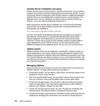 86 DB2 Virtualization
vCenter Server installation and setup
vCenter Server acts as a focal point for a vSphere environment. You are able to
configure and maintain the entire vSphere environment through vCenter. To store
and access vSphere configuration data vCenter requires a supported database.
vCenter Server can be installed both on physical and on virtual hardware. The
database server can be installed on the same virtual or physical machine as
vCenter, or you can dedicate additional hardware for it.
Before starting the vCenter Server installation you must check the hardware
requirements. Up-to-date hardware requirements, including installation and
setup guides, are available at:
http://www.vmware.com/support/pubs/vs_pubs.html
You also must decide what database solution you are going to use with your
environment. vCenter Server is bundled with Microsoft SQL Server 2005
Express database, which allows you to set up to five hosts and 50 virtual
machines. vCenter server supports other database engines including DB2 for
larger deployments. As for vCenter Servers, you do not necessarily need
additional hardware for the database server. You can run it on a virtual server.
vSphere Client
VMware vSphere Client can be installed on a workstation, mobile computer, or
server depending on your needs. Check the up-to-date data for hardware and
software requirements for vSphere Client from VMware documentation. By using
one vCenter Client you are able to connect to one or more vCenter Servers. You
can also have more than one vSphere Clients installed to configure and manage
your vSphere environment.
Managing vSphere
Once you have your environment set up you are ready to start configuring your
VMware vSphere. Through vSphere Client you are able to:
Create data centers. You can define a data center, for example, based on the
geographic location of your servers.
Add or remove ESX/ESXi hosts. You are able to add or remove hosts to and
from your vSphere. Hosts must be added under a certain data center.
Create and manage clusters. You are able to add and modify host clusters
under the data centers. The host clusters must be able to utilize vSphere
features such VMotion, VMware HA, and DRS.
Create and manage resource pools. You can manage your workloads with
resource pools. Use vSphere Client to manage the resource pools.
Create and manage virtual machines. The vSphere Client is the focal point for
creating and managing the virtual hosts. You are able to change resource
 