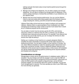 Chapter 4. VMware vSphere 87
settings and get information about virtual machine performance through the
vSphere Client.
Manage and configure the datastores. You are able to deploy and manage
datastores. You are able to configure the storage paths for datastores. If you
need to upload, download, or browse files and folders on your datastores, use
the vSphere Client.
Monitor host and virtual machine performance. You can use the vSphere
Client to view and create performance graphs about the hardware resource
usage including I/O, memory, and CPU on both the hosts and guests.
vSphere Client offers all the tools that you need to configure and manage your
vSphere. vSphere Client is a good example of how virtualization can make
managing and monitoring a large number of servers much easier than it would
be on a traditional physical server environment.
You are able to monitor how the servers use the I/O, CPU, and memory
resources. If there is a need for more I/O, CPU, or memory, you are able to
re-allocate these resources among the servers. For example, if you observe that
one server has a lot of idle memory, you can re-assign the memory for other
servers that might be lacking it.
Setting up or creating a virtual machine on a properly designed vSphere
simplifies the tasks remarkably if compared with similar tasks required on a
physical environment. You are able to create a virtual machine in minutes. You
can utilize VMware templates to make the operating system deployment much
easier than it would be normally. If there is additional software required to be
installed for all the servers due to company policy or other issues, with templates
you get the ready-build operating systems containing all the required software
pre-installed and configured.
Considerations on storage
Storage plays a critical role for the performance of a database system. DB2 is no
exception. You must design and build the storage in such a way that DB2 will
have enough I/O resources to manage the I/O bound workloads. A good way is to
utilize the SAN systems with properly configured arrays. Just as the best
practices suggest, you should think about the number of spindles, not just how
much storage space is required. The more spindles you have in your RAID array,
the more I/O they can generate.
 
