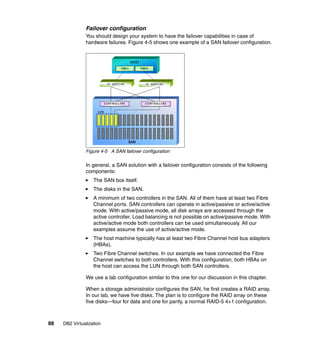 88 DB2 Virtualization
Failover configuration
You should design your system to have the failover capabilities in case of
hardware failures. Figure 4-5 shows one example of a SAN failover configuration.
Figure 4-5 A SAN failover configuration
In general, a SAN solution with a failover configuration consists of the following
components:
The SAN box itself.
The disks in the SAN.
A minimum of two controllers in the SAN. All of them have at least two Fibre
Channel ports. SAN controllers can operate in active/passive or active/active
mode. With active/passive mode, all disk arrays are accessed through the
active controller. Load balancing is not possible on active/passive mode. With
active/active mode both controllers can be used simultaneously. All our
examples assume the use of active/active mode.
The host machine typically has at least two Fibre Channel host bus adapters
(HBAs).
Two Fibre Channel switches. In our example we have connected the Fibre
Channel switches to both controllers. With this configuration, both HBAs on
the host can access the LUN through both SAN controllers.
We use a lab configuration similar to this one for our discussion in this chapter.
When a storage administrator configures the SAN, he first creates a RAID array.
In our lab, we have five disks. The plan is to configure the RAID array on these
five disks—four for data and one for parity, a normal RAID-5 4+1 configuration.
 