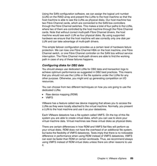 Chapter 4. VMware vSphere 89
Using the SAN configuration software, we can assign the logical unit number
(LUN) on the RAID array and present the LUNs to the host machine so that the
host machine is able to see the LUNs as physical disks. Our host machine has
two Fibre Channel cards, which are connected to the SAN box controllers
through the Fibre Channel switches. This makes a total of four paths to the LUNs,
where two of them are controlled by the host machine through the Fibre Channel
cards. Note that without correct multi-path Fibre Channel drivers, the host
machine would see each LUN as four physical disks. By using supported
hardware we ensure that the host machine will see correctly only one disk per
LUN and can take advantage of multi-path drivers.
This simple failover configuration provides us a certain level of hardware failure
protection. We can lose one Fibre Channel HBA on the host machine, one Fibre
Channel switch, or one Fibre Channel controller on the SAN box without service
interruption. The Fibre Channel multi-path drivers are able to find the working
path in case of any of these failures happens.
Configuring disks for DB2 data
You should always use dedicated LUNs for DB2 data and transaction logs to
achieve optimum performance as suggested in DB2 best practices. This means
that you should not use the LUNs or the file systems under the LUNs for any
other purpose. Otherwise, you might end up generating competition on I/O
resources.
You can choose from two different techniques on how you are going to use the
dedicated LUNs:
Raw device mapping (RDM)
VMFS
VMware has a feature called raw device mapping that allows you to access the
LUNs as they were locally attached to the virtual machine. Normally, you present
a LUN to the host machine and use it as your datastores.
Each VMware datastore has a file system called VMFS. On the top of this file
system you are able to create virtual disks, which you can use to store your
virtual machine data. Virtual machines see these virtual disks as physical disks.
There are certain differences in how RDM and VMFS flat files will perform as
your virtual disks. RDM does not have the overhead of an additional file system,
but lacks the flexibility of VMFS datastores. Tests imply that there is no noticeable
difference in performance when using RDM instead of VMFS datastores. VMFS
can even be faster than RDM on certain workloads. Thus, we recommend always
using VMFS instead of RDM virtual disks unless there are other reasons to use
it.
 