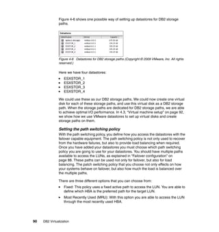 90 DB2 Virtualization
Figure 4-6 shows one possible way of setting up datastores for DB2 storage
paths.
Figure 4-6 Datastores for DB2 storage paths (Copyright © 2009 VMware, Inc. All rights
reserved.)
Here we have four datastores:
ESXSTOR_1
ESXSTOR_2
ESXSTOR_3
ESXSTOR_4
We could use these as our DB2 storage paths. We could now create one virtual
disk for each of these storage paths, and use this virtual disk as a DB2 storage
path. When the storage paths are dedicated for DB2 storage paths, we are able
to achieve optimal I/O performance. In 4.3, “Virtual machine setup” on page 92,
we show how we use VMware datastores to set up virtual disks and create
storage paths on them.
Setting the path switching policy
With the path switching policy, you define how you access the datastores with the
failover capable equipment. The path switching policy is not only used to recover
from the hardware failures, but also to provide load balancing when required.
Once you have added your datastores you must choose which path switching
policy you are going to use for your datastores. You should have multiple paths
available to access the LUNs, as explained in “Failover configuration” on
page 88. These paths can be used not only for failover, but also for load
balancing. The patch switching policy that you choose not only effects on how
your systems behave on failover, but also how much the load is balanced over
the multiple paths.
There are three different options that you can choose from:
Fixed: This policy uses a fixed active path to access the LUN. You are able to
define which HBA is the preferred path for the target LUN.
Most Recently Used (MRU): With this option you are able to access the LUN
through the most recently used HBA.
 