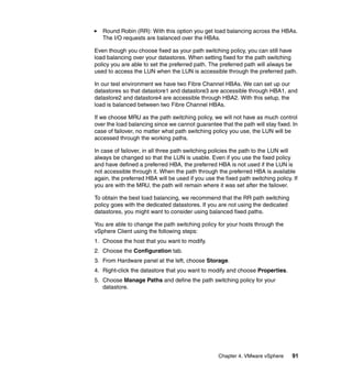 Chapter 4. VMware vSphere 91
Round Robin (RR): With this option you get load balancing across the HBAs.
The I/O requests are balanced over the HBAs.
Even though you choose fixed as your path switching policy, you can still have
load balancing over your datastores. When setting fixed for the path switching
policy you are able to set the preferred path. The preferred path will always be
used to access the LUN when the LUN is accessible through the preferred path.
In our test environment we have two Fibre Channel HBAs. We can set up our
datastores so that datastore1 and datastore3 are accessible through HBA1, and
datastore2 and datastore4 are accessible through HBA2. With this setup, the
load is balanced between two Fibre Channel HBAs.
If we choose MRU as the path switching policy, we will not have as much control
over the load balancing since we cannot guarantee that the path will stay fixed. In
case of failover, no matter what path switching policy you use, the LUN will be
accessed through the working paths.
In case of failover, in all three path switching policies the path to the LUN will
always be changed so that the LUN is usable. Even if you use the fixed policy
and have defined a preferred HBA, the preferred HBA is not used if the LUN is
not accessible through it. When the path through the preferred HBA is available
again, the preferred HBA will be used if you use the fixed path switching policy. If
you are with the MRU, the path will remain where it was set after the failover.
To obtain the best load balancing, we recommend that the RR path switching
policy goes with the dedicated datastores. If you are not using the dedicated
datastores, you might want to consider using balanced fixed paths.
You are able to change the path switching policy for your hosts through the
vSphere Client using the following steps:
1. Choose the host that you want to modify.
2. Choose the Configuration tab.
3. From Hardware panel at the left, choose Storage.
4. Right-click the datastore that you want to modify and choose Properties.
5. Choose Manage Paths and define the path switching policy for your
datastore.
 
