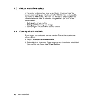 92 DB2 Virtualization
4.3 Virtual machine setup
In this section we discuss how to set up and deploy virtual machines. We
concentrate on setting up a virtual machine for DB2. We have emphasized the
importance of I/O throughout this book, and this section is no exception. We
concentrate on how to set up optimized storage for DB2. We focus on the
following topics:
Setting up the virtual machine
Setting up CPU, memory, and storage
Configuring the virtual machine resource settings
4.3.1 Creating virtual machine
To get started you must create a virtual machine. This can be done through
vSphere Client:
1. Choose Inventory: Hosts and clusters.
2. Right-click either Datacenter, Cluster, resource pool, host cluster, or individual
host machine and choose New Virtual Machine.
 