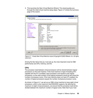 Chapter 4. VMware vSphere 93
3. This launches the New Virtual Machine Wizard. The wizard guides you
through the initial virtual machine setup steps. Figure 4-7 shows the summary
page of the wizard.
Figure 4-7 Create New Virtual Machine wizard (Copyright © 2009 VMware, Inc. All rights
reserved.)
Among the few items that you must set up, the most important ones for DB2
performance are CPU, memory, and I/O.
CPU
The processor load between virtual processors will be shared between logical
processors on the host machine. If the host machine is hyper threading (HT)
capable and the HT is enabled, each processor core equals to two logical
processors, so the total number of the logical processors would be two times the
number of processor cores. If the host machine does not have HT enabled, the
number of logical processors equals the number of physical processor cores.
As shown in Figure 4-7, we set up our DB2 virtual machine to have eight virtual
processors, which is the maximum that ESX/ESXi supports. By defining the
maximum of eight virtual processors, we ensure that the processor load will be
divided between the maximum number of logical cores. Note that if your host
 