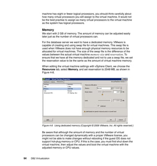 94 DB2 Virtualization
machine has eight or fewer logical processors, you should think carefully about
how many virtual processors you will assign to the virtual machine. It would not
be the best practise to assign as many virtual processors to the virtual machine
as the system has logical processors.
Memory
We start with 2 GB of memory. The amount of memory can be adjusted easily
later just as the number of virtual processors can.
For the database server we want to have a dedicated memory. VMware is
capable of creating and using swap file for virtual machines. This swap file is
used when VMware does not have enough physical memory resources to be
allocated for virtual machines. The size of the swap file is the difference of the
values between the actual virtual machine memory size and reservation. To
ensure that we have all the memory dedicated and not to use a swap file, we set
the reservation value to be the same as the amount of virtual machine memory.
When editing the virtual machine settings with vSphere Client, we choose the
Resources tab, select Memory, and set reservation to 2048 MB, as shown in
Figure 4-8.
Figure 4-8 Using dedicated memory (Copyright © 2009 VMware, Inc. All rights reserved.)
Be aware that although the amount of memory and the number of virtual
processors can be changed dynamically with a proper VMware license, you
might not be able to make changes without rebooting if the guest OS does not
support hot-plug memory or CPU. If this is the case, you must first shut down the
virtual machine, then adjust the values and boot the virtual machine with the
adjusted memory or CPU values.
 