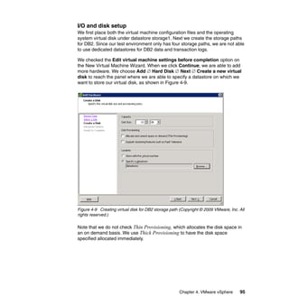 Chapter 4. VMware vSphere 95
I/O and disk setup
We first place both the virtual machine configuration files and the operating
system virtual disk under datastore storage1. Next we create the storage paths
for DB2. Since our test environment only has four storage paths, we are not able
to use dedicated datastores for DB2 data and transaction logs.
We checked the Edit virtual machine settings before completion option on
the New Virtual Machine Wizard. When we click Continue, we are able to add
more hardware. We choose Add ∅ Hard Disk ∅ Next ∅ Create a new virtual
disk to reach the panel where we are able to specify a datastore on which we
want to store our virtual disk, as shown in Figure 4-9.
Figure 4-9 Creating virtual disk for DB2 storage path (Copyright © 2009 VMware, Inc. All
rights reserved.)
Note that we do not check Thin Provisioning, which allocates the disk space in
an on demand basis. We use Thick Provisioning to have the disk space
specified allocated immediately.
 
