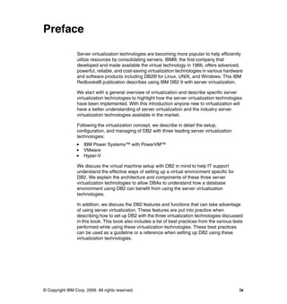 © Copyright IBM Corp. 2009. All rights reserved. ix
Preface
Server virtualization technologies are becoming more popular to help efficiently
utilize resources by consolidating servers. IBM®, the first company that
developed and made available the virtual technology in 1966, offers advanced,
powerful, reliable, and cost-saving virtualization technologies in various hardware
and software products including DB2® for Linux, UNIX, and Windows. This IBM
Redbooks® publication describes using IBM DB2 9 with server virtualization.
We start with a general overview of virtualization and describe specific server
virtualization technologies to highlight how the server virtualization technologies
have been implemented. With this introduction anyone new to virtualization will
have a better understanding of server virtualization and the industry server
virtualization technologies available in the market.
Following the virtualization concept, we describe in detail the setup,
configuration, and managing of DB2 with three leading server virtualization
technologies:
IBM Power Systems™ with PowerVM™
VMware
Hyper-V
We discuss the virtual machine setup with DB2 in mind to help IT support
understand the effective ways of setting up a virtual environment specific for
DB2. We explain the architecture and components of these three server
virtualization technologies to allow DBAs to understand how a database
environment using DB2 can benefit from using the server virtualization
technologies.
In addition, we discuss the DB2 features and functions that can take advantage
of using server virtualization. These features are put into practice when
describing how to set up DB2 with the three virtualization technologies discussed
in this book. This book also includes a list of best practices from the various tests
performed while using these virtualization technologies. These best practices
can be used as a guideline or a reference when setting up DB2 using these
virtualization technologies.
 
