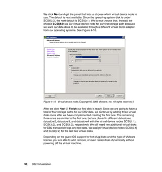 96 DB2 Virtualization
We click Next and get the panel that lets us choose which virtual device node to
use. The default is next available. Since the operating system disk is under
SCSI(0:0), the next default is SCSI(0:1). We do not choose that. Instead, we
choose SCSI(1:0) as our virtual device node for our first storage path because
we want our data disks to be available through a different virtual SCSI adapter
from our operating systems. See Figure 4-10.
Figure 4-10 Virtual device node (Copyright © 2009 VMware, Inc. All rights reserved.)
After we click Next ∅ Finish our first disk is ready. Since we are going to have a
total of four storage paths for our DB2 data, we continue by adding three virtual
disks more after we have complemented creating the first one. The remaining
three ones are similar to the first one, but are placed in different datastores:
datastore2, datastore3, and datastore4 with the virtual device nodes SCSI(1:1),
SCSI(1:2), and SCSI(1:3), respectively. We still need two additional virtual disks
for DB2 transaction logs and test data. We assign virtual device nodes SCSI(0:1)
and SCSI(0:2) for the last two virtual disks.
Depending on the guest OS support for hot-plug disks and the type of VMware
license, you are able to add, remove, or even resize disks dynamically without
powering off the virtual machine.
 
