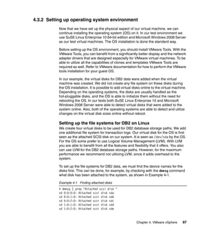 Chapter 4. VMware vSphere 97
4.3.2 Setting up operating system environment
Now that we have set up the physical aspect of our virtual machine, we can
continue installing the operating system (OS) on it. In our test environment we
use SuSE Linux Enterprise 10 64-bit edition and Microsoft Windows 2008 Server
as our test virtual machines. The OS installation is done the standard way.
Before setting up the OS environment, you should install VMware Tools. With the
VMware Tools, you can benefit from a significantly better display and the network
adapter drivers that are designed especially for VMware virtual machines. To be
able to utilize all the capabilities of clones and templates VMware Tools are
required as well. Refer to VMware documentation for how to perform the VMware
tools installation for your guest OS.
In our example, the virtual disks for DB2 data were added when the virtual
machine was created. We did not create any file system on these disks during
the OS installation. It is possible to add virtual disks online to the virtual machine.
Depending on the operating systems, the disks are usually handled as the
hot-pluggable disks, and the OS is able to initialize them without the need for
rebooting the OS. In our tests both SuSE Linux Enterprise 10 and Microsoft
Windows 2008 Server were able to detect virtual disks that were added to the
system online. Also, both of the operating systems are able to detect and utilize
changes on the virtual disk sizes online without reboot.
Setting up the file systems for DB2 on Linux
We create four virtual disks to be used for DB2 database storage paths. We add
one additional file system for transaction logs. Our virtual disk for the OS is first
seen as the attached SCSI disk on our system. It is seen as /dev/sda by the OS.
For the OS some prefer to use Logical Volume Management (LVM). With LVM
you are able to benefit from all the features and flexibility that it offers. You also
can use LVM for the DB2 database storage paths. However, for the maximum
performance we recommend not utilizing LVM, since it adds overhead to the
system.
To set up the file systems for DB2 data, we must find the device names for the
disks first. This can be done, for example, by checking with the dmesg command
what disk has been attached to the system, as shown in Example 4-1.
Example 4-1 Finding attached disks
# dmesg | grep "Attached scsi disk "
sd 0:0:0:0: Attached scsi disk sda
sd 0:0:1:0: Attached scsi disk sdb
sd 0:0:2:0: Attached scsi disk sdc
sd 1:0:1:0: Attached scsi disk sdd
sd 1:0:2:0: Attached scsi disk sde
 