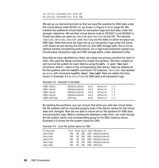 98 DB2 Virtualization
sd 1:0:3:0: Attached scsi disk sdf
sd 1:0:4:0: Attached scsi disk sdg
We set up our test environment so that we have file systems for DB2 data under
the virtual device node SCSI(1:x), as shown in Figure 4-10 on page 96. We
created two additional virtual disks for transaction logs and test data under the
storage1 datastore. We set their virtual device node to SCSI(0:1) and SCSI(0:1).
These two disks are seen as /dev/sdb and /dev/sdc by the OS. The devices
/dev/sdd, /dev/sde, /dev/sdf, and /dev/sdg are the disks on which we place our
DB2 data. Note that since we have set up our transaction logs under the same
LUN where we are storing the OS and our first DB2 storage path, this is not an
optimal solution considering performance. On a high-load production system you
should place transaction logs and DB2 storage paths under dedicated LUNs.
Now that we have identified our disks, we create one primary partition for each of
them. We used the fdisk command to create the partition. We then created an
ext3 journal file system for each disk by using the mkfs -t ext3 /dev/sdx1
command, where x refers to the corresponding disk device. Next we labeled all
the file systems with the tune2fs command. For instance, /dev/sdd1 was labeled
as data1 with command tune2fs data1 /dev/sdd1. Next we added the lines
shown in Example 4-2 to /etc/fstab for DB2 data and transaction logs.
Example 4-2 Example of /etc/fstab
LABEL=data1 /db2data/data1 ext3 defaults 1 2
LABEL=data2 /db2data/data2 ext3 defaults 1 2
LABEL=data3 /db2data/data3 ext3 defaults 1 2
LABEL=data4 /db2data/data4 ext3 defaults 1 2
LABEL=db2logs /db2logs ext3 defaults 1 2
By labeling the partitions, you can ensure that when you add new virtual disks,
the file systems will be mounted properly even if the device names for the virtual
disks are changed. Now we are able to mount all our file systems for DB2 data
and transaction logs. Before creating the database under them, we must change
the file system owner and corresponding group to the DB2 instance owner.
Example 4-3 shows the file system layout for DB2.
Example 4-3 Linux file system layout for DB2
Filesystem Size Used Avail Use% Mounted on
/dev/sdd1 10G 0G 10G 100% /db2data/data1
/dev/sde1 10G 0G 10G 100% /db2data/data2
/dev/sdf1 10G 0G 10G 100% /db2data/data3
/dev/sdg1 10G 0G 10G 100% /db2data/data4
/dev/sdb1 10G 0G 10G 100% /db2logs
 