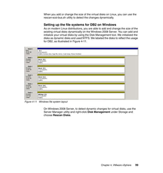 Chapter 4. VMware vSphere 99
When you add or change the size of the virtual disks on Linux, you can use the
rescan-scsi-bus.sh utility to detect the changes dynamically.
Setting up the file systems for DB2 on Windows
As on modern Linux distributions, you are able to add and change the size of the
existing virtual disks dynamically on the Windows 2008 Server. You can add and
initialize your virtual disks by using the Disk Management tool. We initialized the
disks as dynamic disks and used NTFS. We labeled the disks to reflect the usage
for DB2, as illustrated in Figure 4-11.
Figure 4-11 Windows file system layout
On Windows 2008 Server, to detect dynamic changes for virtual disks, use the
Server Manager utility and right-click Disk Management under Storage and
choose Rescan Disks.
 
