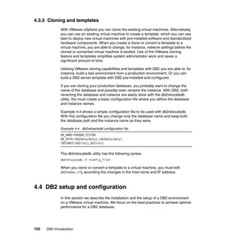 102 DB2 Virtualization
4.3.5 Cloning and templates
With VMware vSphere you can clone the existing virtual machines. Alternatively,
you can use an existing virtual machine to create a template, which you can use
later to deploy new virtual machines with pre-installed software and standardized
hardware components. When you create a clone or convert a template to a
virtual machine, you are able to change, for instance, network settings before the
cloned or converted virtual machine is booted. Use of the VMware cloning
feature and templates simplifies system administrator work and saves a
significant amount of time.
Utilizing VMware cloning capabilities and templates with DB2 you are able to, for
instance, build a test environment from a production environment. Or you can
build a DB2 server template with DB2 pre-installed and configured.
If you are cloning your production database, you probably want to change the
name of the database and possibly even rename the instance. With DB2, both
renaming the database and instance are easily done with the db2relocatedb
utility. You must create a basic configuration file where you define the database
and instance names.
Example 4-4 shows a simple configuration file to be used with db2relocatedb.
With this configuration file you change only the database name and keep both
the database path and the instance name as they were.
Example 4-4 db2reloactedb configuration file
DB_NAME=PRODDB,TESTDB
DB_PATH=/db2data/data1,/db2data/data1
INSTANCE=db2inst1,db2inst1
The db2relocatedb utility has the following syntax:
db2relocatedb -f <config_file>
When you clone or convert a template to a virtual machine, you must edit
db2nodes.cfg according the changes in the host name and IP address.
4.4 DB2 setup and configuration
In this section we describe the installation and the setup of a DB2 environment
on a VMware virtual machine. We focus on the best practices to achieve optimal
performance for a DB2 database.
 
