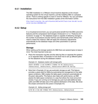 Chapter 4. VMware vSphere 103
4.4.1 Installation
The DB2 installation in a VMware virtual machine depends on the chosen
operating system for the virtual machine, just like installing DB2 on a physical
server. There is nothing specific to have in mind for VMware. You can just follow
the instructions from the DB2 installation guides at the Information Center:
http://publib.boulder.ibm.com/infocenter/db2luw/v9r7/topic/com.ibm.db2.luw.qb.
server.doc/doc/c0024080.html
4.4.2 Setup
In a virtualized environment, you can particularly benefit from the DB2 autonomic
features and the compression technologies introduced in 2.1.2, “Features and
functions” on page 15. The database engine is capable of detecting changes in
the number of processors and the memory size dynamically online without the
need to restart the instance. DB2 will apply the necessary adjustments
automatically for the database heaps and other parameters to optimize
performance.
Storage
When setting up the storage systems for DB2 there are several topics to keep in
mind. The most important ones are:
Place the transaction log files and the data log files on separate file systems
or on separate disks. In Example 4-5 we show how to set up different paths
for the datastore during the database creation.
Example 4-5 Database creation with storage paths
CREATE DATABASE virtdb AUTOMATIC STORAGE YES ON /db2data/data1,
/db2data/data2, /db2data/data3, /db2data/data4 DBPATH ON /db2logs
Note that in Example 4-5 we use automatic storage as well. This feature
provides a great relief for DBAs by automating the management of the table
space containers. DB2 creates the table space containers automatically on
the given data paths. This feature also helps with performance, as DB2
places the table space containers in a way that allows the most concurrent
access. If you are running out of storage you just must add additional data
paths and DB2 will take care of the optimal distribution of the data. We show
the simple command for this action in Example 4-6.
Example 4-6 Adding storage path
ALTER DB virtdb ADD STORAGE PATH /db2data/data5, /db2data/data6
 