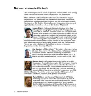 x DB2 Virtualization
The team who wrote this book
This book was produced by a team of specialists from around the world working
at the International Technical Support Organization, San Jose Center.
Whei-Jen Chen is a Project Leader at the International Technical Support
Organization, San Jose Center. She has extensive experience in application
development, database design and modeling, and DB2 system administration.
Whei-Jen is an IBM Certified Solutions Expert in Database Administration and
Application Development, as well as an IBM Certified IT Specialist.
Jason Chan is the Linux and Virtualization Lead of the Data
Management Emerging Partnerships and Technologies team. He
joined IBM as a full-time employee in 2003 and has specialized in
various projects dealing with Linux and virtualization with DB2 and
other data management products. He frequently engages various
Linux, virtualization, and hardware partners to bring to the forefront
new technologies for use with DB2, as well as participating in the
team's mandate of enabling IBM Business Partners on DB2 through the many
DB2 bootcamps around the world. Jason is based at the IBM Canada Lab in
Toronto and holds a Bachelor of Applied Science degree in Computer
Engineering from the University of Toronto.
Olaf Mueller is a DB2 and Optim™ Consultant in Germany. He has
20 years of experience in the database field. He holds a pre-degree
in chemistry from the Johannes-Gutenberg Universitaet in
Mainz/Germany. His areas of expertise include skills in DB2 LUW,
Oracle, and Optim, as well as strong migration skills to DB2 LUW.
Malcolm Singh is a Software Development Analyst at the IBM
Canada Lab - Toronto Site (formerly the IBM Toronto Lab). He works
in the Information Management division within the IBM Software
Group. Malcolm started his career at IBM as an intern working on
DB2 for Linux, UNIX, and Windows (DB2 LUW). He continues to
work with DB2 LUW and has an extensive knowledge of both DB2
LUW and Database Theory. His current focus is on the DB2 engine, which
includes the DB2 Kernel, Recovery, and Optimizer components.
Tapio Väättänen is an Advisory IT Specialist with IBM Global
Technology Services in Finland. He has more than 15 years of
experience in the IT industry and extensive experience in the area
of database and UNIX server administration. Tapio is an IBM
Certified DB2 Administrator and VMware Certified Professional as
well as the Open GROUP Certified IT Specialist. Tapio is currently
 