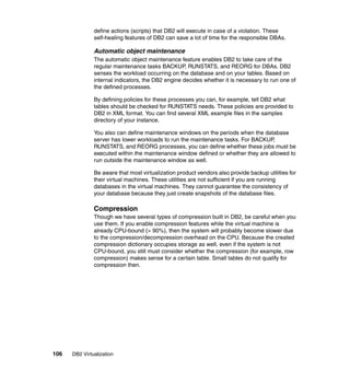 106 DB2 Virtualization
define actions (scripts) that DB2 will execute in case of a violation. These
self-healing features of DB2 can save a lot of time for the responsible DBAs.
Automatic object maintenance
The automatic object maintenance feature enables DB2 to take care of the
regular maintenance tasks BACKUP, RUNSTATS, and REORG for DBAs. DB2
senses the workload occurring on the database and on your tables. Based on
internal indicators, the DB2 engine decides whether it is necessary to run one of
the defined processes.
By defining policies for these processes you can, for example, tell DB2 what
tables should be checked for RUNSTATS needs. These policies are provided to
DB2 in XML format. You can find several XML example files in the samples
directory of your instance.
You also can define maintenance windows on the periods when the database
server has lower workloads to run the maintenance tasks. For BACKUP,
RUNSTATS, and REORG processes, you can define whether these jobs must be
executed within the maintenance window defined or whether they are allowed to
run outside the maintenance window as well.
Be aware that most virtualization product vendors also provide backup utilities for
their virtual machines. These utilities are not sufficient if you are running
databases in the virtual machines. They cannot guarantee the consistency of
your database because they just create snapshots of the database files.
Compression
Though we have several types of compression built in DB2, be careful when you
use them. If you enable compression features while the virtual machine is
already CPU-bound (> 90%), then the system will probably become slower due
to the compression/decompression overhead on the CPU. Because the created
compression dictionary occupies storage as well, even if the system is not
CPU-bound, you still must consider whether the compression (for example, row
compression) makes sense for a certain table. Small tables do not qualify for
compression then.
 