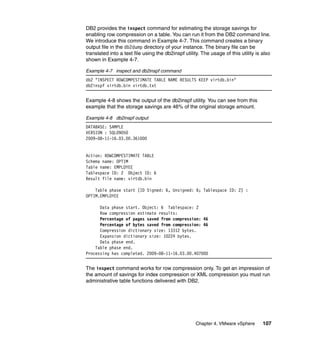 Chapter 4. VMware vSphere 107
DB2 provides the inspect command for estimating the storage savings for
enabling row compression on a table. You can run it from the DB2 command line.
We introduce this command in Example 4-7. This command creates a binary
output file in the db2dump directory of your instance. The binary file can be
translated into a text file using the db2inspf utility. The usage of this utility is also
shown in Example 4-7.
Example 4-7 inspect and db2inspf command
db2 "INSPECT ROWCOMPESTIMATE TABLE NAME RESULTS KEEP virtdb.bin"
db2inspf virtdb.bin virtdb.txt
Example 4-8 shows the output of the db2inspf utility. You can see from this
example that the storage savings are 46% of the original storage amount.
Example 4-8 db2inspf output
DATABASE: SAMPLE
VERSION : SQL09050
2009-08-11-16.03.00.361000
Action: ROWCOMPESTIMATE TABLE
Schema name: OPTIM
Table name: EMPLOYEE
Tablespace ID: 2 Object ID: 6
Result file name: virtdb.bin
Table phase start (ID Signed: 6, Unsigned: 6; Tablespace ID: 2) :
OPTIM.EMPLOYEE
Data phase start. Object: 6 Tablespace: 2
Row compression estimate results:
Percentage of pages saved from compression: 46
Percentage of bytes saved from compression: 46
Compression dictionary size: 13312 bytes.
Expansion dictionary size: 10224 bytes.
Data phase end.
Table phase end.
Processing has completed. 2009-08-11-16.03.00.407000
The inspect command works for row compression only. To get an impression of
the amount of savings for index compression or XML compression you must run
administrative table functions delivered with DB2.
 