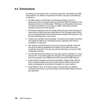 108 DB2 Virtualization
4.5 Conclusions
By setting up a test environment, running thorough tests, and following the DB2
best practices on a VMware virtualized environment, we came to the following
conclusions:
On DB2 storage, use SAN disks and dedicated LUNs for maximum
performance. Use virtual disks placed on dedicated VMFS file systems on the
dedicated LUNs on the SAN system. RDM does not offer better performance
and lacks the flexibility of virtual disks on VMFS. Utilize DB2 automatic
storage to stripe over the file systems.
Set the path switching policy accordingly. Setting the path switching policy to
reflect disk and SAN setup has a great effect on the I/O performance. When
you are using dedicated LUNs with active/active capable SAN equipment, set
the path switching policy to round robin.
Properly tune the DB2 resource settings. This gives you the ability to prioritize
and handle the DB2 server workloads properly, especially when there is
competition on resources.
Use vSphere monitoring tools to set and tune resource settings. Utilize the
rich set of monitoring capabilities that vSphere has to offer to tune your
virtualized environment. You also can use this information to tune your DB2
configuration settings.
Use the DB2 autonomics features to fully utilize dynamic changes in a virtual
environment. To be able to detect the changes in the operating environment
and act as required, use STMM and all other autononomic DB2 features.
Utilize vSphere templates and cloning capabilities. vSphere offers efficient
tools to create templates and clone virtual machines. DB2 can be cloned
easily and deployed by converting the template to a virtual machine.
Install VMware Tools: To be able to obtain all the benefits of a VMware
virtualized environment, you should always install the latest VMware Tools for
your guest OS.
 