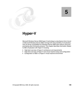 © Copyright IBM Corp. 2009. All rights reserved. 109
Chapter 5. Hyper-V
Microsoft Windows Server 2008 Hyper-V technology is a key feature that is found
on Microsoft Windows Server 2008. It brings forth many benefits of virtualization,
such as server consolidation for Windows Server 2008 users without using and
purchasing other third-party products. This chapter describes information related
to DB2 virtualization with Hyper-V including:
High-level overview of Hyper-V architecture and requirements
High-level overview of Hyper-V and virtual machine setup and configuration
Configuration of DB2 in a Hyper-V virtual machine environment
5
 