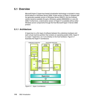 110 DB2 Virtualization
5.1 Overview
Microsoft Hyper-V hypervisor-based virtualization technology is included in many
64-bit editions of Windows Server 2008. A beta version of Hyper-V shipped with
the generally available version of Windows Server 2008 R1 and the finalized
version became available through a Windows update (KB950050) on June 26,
2008. Furthermore, a stand-alone version of Hyper-V is available without other
Windows server components through the free Microsoft Hyper-V Server 2008
product.
5.1.1 Architecture
A hypervisor is a thin layer of software between the underlying hardware and
each virtual machine partition that contains an operating system (OS). Hyper-V
is a type 1 hypervisor, as it runs directly on the host hardware. Figure 5-1
illustrates the Hyper-V architecture.
Figure 5-1 Hyper-V architecture
 