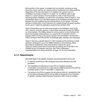 Chapter 5. Hyper-V 111
Each partition in the system is isolated from one another, providing an area
where the virtual machine can execute without interference from other partitions.
Regardless of the way that Hyper-V is installed in the system (see 5.2,
“Installation and setup of Hyper-V” on page 112, for different ways to get
Hyper-V), a parent partition must be present in order to hold the primary
operating system installation, as well as the virtualization stack of Hyper-V. This
virtualization stack in turn has direct access to the hardware, providing the link
between the host hardware and the child partitions on the system. The child
partitions holding other virtual machines are created through the parent partition
by the use of a hypercall application programming interface (API).
Since child partitions do not have direct access to the hardware, such as the
CPU, memory, and other devices, it views these resources through the VMBus
as virtual devices. The VMBus allows for communication to occur between the
parent and multiple child partitions. It is used by the virtualization service
provider (VSP) running on the parent partition and virtualization service client
(VSC) running on the child partition to exchange data, requests, and responses.
Hyper-V also has a specific feature in order to speed up I/O processes in child
partitions, allowing the use of the VMBus directly by virtual devices. Often
described as enlightened, these child partitions require the use of
hypervisor-aware virtual device drivers that are already part of the OS or are
installed as part of Integration services. See “Disk configuration
recommendations for virtual machines” on page 121 for more information.
5.1.2 Requirements
Microsoft Hyper-V has specific hardware requirements that must be met:
A machine containing an x86_64-based (commonly referred to as x64)
processor.
The availability of instructions on the CPU for hardware-assisted
virtualization, commonly found in later Intel and AMD produced CPUs with the
marketed labels of Intel VT and AMD-V, respectively.
The ability for the CPU to support the No eXecute (NX) bit, marketed by Intel
as the eXecute Disable (XD) bit and by AMD as Enhanced Virus Protection.
In addition, hardware Data Execution Prevention (DEP) must be enabled.
 