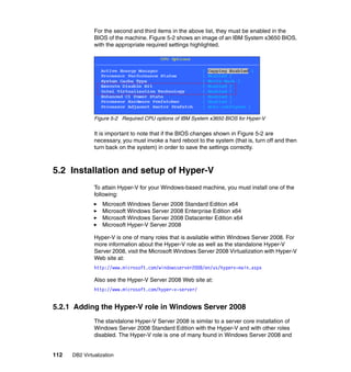 112 DB2 Virtualization
For the second and third items in the above list, they must be enabled in the
BIOS of the machine. Figure 5-2 shows an image of an IBM System x3650 BIOS,
with the appropriate required settings highlighted.
Figure 5-2 Required CPU options of IBM System x3650 BIOS for Hyper-V
It is important to note that if the BIOS changes shown in Figure 5-2 are
necessary, you must invoke a hard reboot to the system (that is, turn off and then
turn back on the system) in order to save the settings correctly.
5.2 Installation and setup of Hyper-V
To attain Hyper-V for your Windows-based machine, you must install one of the
following:
Microsoft Windows Server 2008 Standard Edition x64
Microsoft Windows Server 2008 Enterprise Edition x64
Microsoft Windows Server 2008 Datacenter Edition x64
Microsoft Hyper-V Server 2008
Hyper-V is one of many roles that is available within Windows Server 2008. For
more information about the Hyper-V role as well as the standalone Hyper-V
Server 2008, visit the Microsoft Windows Server 2008 Virtualization with Hyper-V
Web site at:
http://www.microsoft.com/windowsserver2008/en/us/hyperv-main.aspx
Also see the Hyper-V Server 2008 Web site at:
http://www.microsoft.com/hyper-v-server/
5.2.1 Adding the Hyper-V role in Windows Server 2008
The standalone Hyper-V Server 2008 is similar to a server core installation of
Windows Server 2008 Standard Edition with the Hyper-V and with other roles
disabled. The Hyper-V role is one of many found in Windows Server 2008 and
 