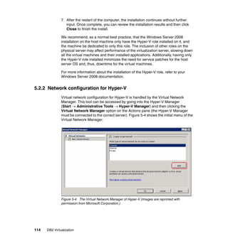 114 DB2 Virtualization
7. After the restart of the computer, the installation continues without further
input. Once complete, you can review the installation results and then click
Close to finish the install.
We recommend, as a normal best practice, that the Windows Server 2008
installation on the host machine only have the Hyper-V role installed on it, and
the machine be dedicated to only this role. The inclusion of other roles on the
physical server may affect performance of the virtualization server, slowing down
all the virtual machines and their installed applications. Additionally, having only
the Hyper-V role installed minimizes the need for service patches for the host
server OS and, thus, downtime for the virtual machines.
For more information about the installation of the Hyper-V role, refer to your
Windows Server 2008 documentation.
5.2.2 Network configuration for Hyper-V
Virtual network configuration for Hyper-V is handled by the Virtual Network
Manager. This tool can be accessed by going into the Hyper-V Manager
(Start → Administrative Tools → Hyper-V Manager) and then clicking the
Virtual Network Manager option on the Actions pane (the Hyper-V Manager
must be connected to the correct server). Figure 5-4 shows the initial menu of the
Virtual Network Manager.
Figure 5-4 The Virtual Network Manager of Hyper-V (Images are reprinted with
permission from Microsoft Corporation.)
 