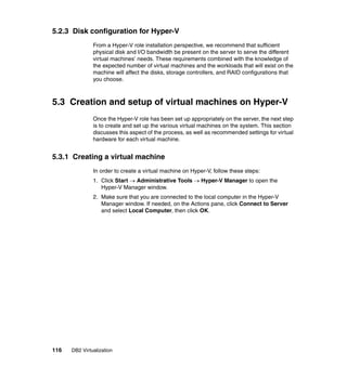 116 DB2 Virtualization
5.2.3 Disk configuration for Hyper-V
From a Hyper-V role installation perspective, we recommend that sufficient
physical disk and I/O bandwidth be present on the server to serve the different
virtual machines’ needs. These requirements combined with the knowledge of
the expected number of virtual machines and the workloads that will exist on the
machine will affect the disks, storage controllers, and RAID configurations that
you choose.
5.3 Creation and setup of virtual machines on Hyper-V
Once the Hyper-V role has been set up appropriately on the server, the next step
is to create and set up the various virtual machines on the system. This section
discusses this aspect of the process, as well as recommended settings for virtual
hardware for each virtual machine.
5.3.1 Creating a virtual machine
In order to create a virtual machine on Hyper-V, follow these steps:
1. Click Start → Administrative Tools → Hyper-V Manager to open the
Hyper-V Manager window.
2. Make sure that you are connected to the local computer in the Hyper-V
Manager window. If needed, on the Actions pane, click Connect to Server
and select Local Computer, then click OK.
 
