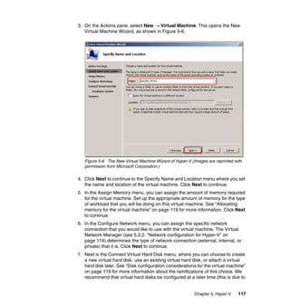 Chapter 5. Hyper-V 117
3. On the Actions pane, select New → Virtual Machine. This opens the New
Virtual Machine Wizard, as shown in Figure 5-6.
Figure 5-6 The New Virtual Machine Wizard of Hyper-V (Images are reprinted with
permission from Microsoft Corporation.)
4. Click Next to continue to the Specify Name and Location menu where you set
the name and location of the virtual machine. Click Next to continue.
5. In the Assign Memory menu, you can assign the amount of memory required
for the virtual machine. Set up the appropriate amount of memory for the type
of workload that you will be doing on this virtual machine. See “Allocating
memory for the virtual machine” on page 119 for more information. Click Next
to continue.
6. In the Configure Network menu, you can assign the specific network
connection that you would like to use with the virtual machine. The Virtual
Network Manager (see 5.2.2, “Network configuration for Hyper-V” on
page 114) determines the type of network connection (external, internal, or
private) that it is. Click Next to continue.
7. Next is the Connect Virtual Hard Disk menu, where you can choose to create
a new virtual hard disk, use an existing virtual hard disk, or attach a virtual
hard disk later. See “Disk configuration considerations for the virtual machine”
on page 119 for more information about the ramifications of this choice. We
recommend that virtual hard disks be configured at a later time (this is due to
 