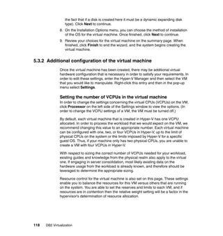 118 DB2 Virtualization
the fact that if a disk is created here it must be a dynamic expanding disk
type). Click Next to continue.
8. On the Installation Options menu, you can choose the method of installation
of the OS for the virtual machine. Once finished, click Next to continue.
9. Review your choices for the virtual machine on the summary page. When
finished, click Finish to end the wizard, and the system begins creating the
virtual machine.
5.3.2 Additional configuration of the virtual machine
Once the virtual machine has been created, there may be additional virtual
hardware configuration that is necessary in order to satisfy your requirements. In
order to edit these settings, enter the Hyper-V Manager and then select the VM
that you would like to manipulate. Right-click this entry and then in the pop-up
menu select Settings.
Setting the number of VCPUs in the virtual machine
In order to change the settings concerning the virtual CPUs (VCPUs) on the VM,
click Processor on the left side of the Settings window to view the options. (In
order to change the VCPU settings of a VM, the VM must be turned off.)
By default, each virtual machine that is created in Hyper-V has one VCPU
allocated. In order to process the workload that we would expect on the VM, we
recommend changing this value to an appropriate number. Each virtual machine
can be configured with one, two, or four VCPUs in Hyper-V, up to the limit of
physical CPUs on the system or the limits imposed by Hyper-V for a specific
guest OS. Thus, if your machine only has two physical CPUs, you are unable to
create a VM with four VCPUs in Hyper-V.
With respect to sizing the correct number of VCPUs needed for your workload,
existing guides and knowledge from the physical realm also apply to the virtual
one. If engaging in server consolidation, most likely existing data on the
hardware usage from the workload is already known, and therefore should be
leveraged to determine the appropriate sizing.
Resource control for the virtual machine is also set on this page. These settings
enable you to balance the resources for this VM versus others that are running
on the system. You are able to set the reserves and limits to each VM, and if
resources are in contention then the relative weight setting will be a factor in the
hypervisor’s determination of resource allocation.
 