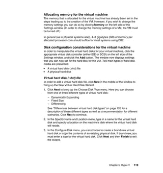 Chapter 5. Hyper-V 119
Allocating memory for the virtual machine
The memory that is allocated for the virtual machine has already been set in the
steps leading up to the creation of the VM. However, if you wish to change the
memory settings you can do so by clicking Memory on the left side of the
Settings window. (In order to change the memory settings of a VM, the VM must
be turned off.)
In general (as in physical systems also), 4–8 gigabytes (GB) of memory per
allocated processor core should suffice for most systems using DB2.
Disk configuration considerations for the virtual machine
In order to manipulate the virtual hard disks for your virtual machine, click the
appropriate virtual disk controller (either IDE or SCSI) on the left side of the
Settings window, and click the Add button. The window now displays settings
that you can now set for the hard disk for the VM. Two main types of hard disk
media are presented:
A virtual hard disk (.vhd) file
A physical hard disk
Virtual hard disk (.vhd) file
In order to add a virtual hard disk file, click New in the middle of the window to
bring up the New Virtual Hard Disk Wizard.
1. Click Next to bring up the Choose Disk Type menu. Here you can choose
from one of three different types of virtual hard disk:
– Dynamically Expanding
– Fixed Size
– Differencing
See “Differences between virtual hard disk types” on page 120 for a
description of these different types as well as a recommendation for different
scenarios. Click Next to continue.
2. In the Specify Name and Location menu, type in a name for the virtual hard
disk and specify a location on the machine’s disk where the virtual hard disk
will reside.
3. In the Configure Disk menu, you can choose to create a brand new virtual
hard disk or copy the contents of an existing physical disk. If brand new, you
must enter a size for the virtual hard disk. Click Next and then Finish to exit
the wizard.
 