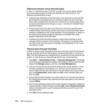 120 DB2 Virtualization
Differences between virtual hard disk types
In step 1 in “Virtual hard disk (.vhd) file” on page 119, you are able to choose
from three different types of virtual hard disks for the virtual machine. The
following are descriptions of each:
A dynamically expanding virtual hard disk is one where the virtual hard disk
file increases in size based upon the insertion of data onto the virtual disk.
When data is deleted from the disk, the .vhd file will not automatically shrink,
but can be manually shrunk through a compact command in the Edit Virtual
Hard Disk Wizard.
A fixed sized virtual hard disk is one where the virtual hard disk file will be
created initially at the set size, and this size will be maintained whether data is
inserted or deleted from the virtual hard disk. This pre-allocation in space on
the physical disk allows storage I/O operations to be faster than using
dynamic expanding virtual hard disks.
A differencing virtual hard disk produces a child virtual hard disk to store
changes made to a parent virtual hard disk. The parent is not altered while
the child virtual hard disk grows as changes to the datastored on the virtual
hard disk are made.
Physical (pass-through) hard disks
Instead of using a virtual hard disk file that sits on the host machine’s file system,
you can map the disk for the VM directly to a physical hard disk or a LUN on a
SAN. This then bypasses any overhead that is caused by the host machine’s file
system. In order to set up a pass-through disk for your virtual machine:
1. Click Start → Administrative Tools → Computer Management. This brings
up the Computer Management window, with multiple choices on the left side.
Expand the Storage category, and then click Disk Management.
2. Look for the disk that you would like to attach to the virtual machine. It must
not have a partition or a file system on it, so that it can be used as a raw
device. Right-click the disk information on the left side to see a pop-up menu,
then click Initialize Disk. Select either an MBR or GPT partition style and
then click OK.
3. Ensure that the disk is placed in an offline state. If it is currently online due to
the initialize disk process, then right-click the disk information on the left and
choose Offline.
4. Return to the Settings window for the virtual machine configuration. Select the
appropriate IDE or SCSI controller and click Add. Select Physical hard disk
and you should be able to see the physical disk that you want to use in the
drop-down menu.
5. Click OK to finish adding the disk.
 