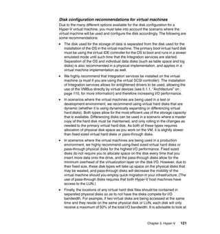 Chapter 5. Hyper-V 121
Disk configuration recommendations for virtual machines
Due to the many different options available for the disk configuration for a
Hyper-V virtual machine, you must take into account the scenario where the
virtual machine will be used and configure the disk accordingly. The following are
some recommendations:
The disk used for the storage of data is separated from the disk used for the
installation of the OS in the virtual machine. The primary boot virtual hard disk
must be using the virtual IDE controller for the OS to boot and runs in a slower
emulated mode until such time that the Integration services are started.
Separation of the OS and individual data disks (such as table space and log
disks) is also recommended in a physical implementation, and applies in a
virtual machine implementation as well.
We highly recommend that Integration services be installed on the virtual
machine (a must if you are using the virtual SCSI controller). The installation
of Integration services allows for enlightened drivers to be used, allowing the
use of the VMBus directly by virtual devices (see 5.1.1, “Architecture” on
page 110, for more information) and therefore increasing I/O performance.
In scenarios where the virtual machines are being used in a test or
development environment, we recommend using virtual hard disks that are
dynamic (whether it is using dynamically expanding or differencing virtual
hard disks). Both types allow for the most efficient use of the storage capacity
that is available. Differencing disks can be used in a scenario where a master
copy of the hard disk must be maintained, and only rolling in the changes as
needed to the primary virtual hard disk. As both of these types requires
allocation of physical disk space as you work on the VM, it is slightly slower
than fixed sized virtual hard disks or pass-through disks.
In scenarios where the virtual machines are being used in a production
environment, we highly recommend using fixed sized virtual hard disks or
pass-through physical disks for the highest I/O performance. Fixed sized
disks do not require you to allocate space on the disk every time that you
insert more data onto the drive, and the pass-through disks allow for the
minimum overhead of the virtualization layer on the disk I/O. However, due to
their fixed size, these disk types will take up space on the physical disks that
may be wasted, and pass-through disks will decrease the mobility of the
virtual machine should you employ quick migration in your infrastructure. (The
use of pass-through disks requires that both Hyper-V host machines have
access to the LUN.)
Finally, the locations of any virtual hard disk files should be contained in
separated physical disks so as to not have the disks compete for I/O
bandwidth. For example, if two virtual disks are being accessed at the same
time and they reside on the same physical disk or LUN, each disk will only
receive a maximum of 50% of the total I/O bandwidth. It is advisable to look at
 