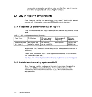 122 DB2 Virtualization
your specific consolidation scenario to make sure that there is a minimum of
competition for I/O bandwidth among the physical disks.
5.4 DB2 in Hyper-V environments
Once the virtual machine has been created in the Hyper-V environment, we can
proceed with the operating system and DB2 install and configuration.
5.4.1 Supported OS platforms for DB2 on Hyper-V
Table 5-1 describes the DB2 support for Hyper-V at the time of publication of this
book.
Table 5-1 DB2 supported environments for Hyper-V
Note that the Quick Migration feature of Hyper-V is not supported at the time of
publication.
For the latest information about DB2-supported environments for virtualization,
visit the following Web site:
http://www.ibm.com/developerworks/wikis/display/im/DB2+Virtualization+Support
5.4.2 Installation of operating system and DB2
Once the virtual machine hardware configuration is complete, the operating
system and DB2 can be installed inside. For more information about the
installation of Windows Server 2008, refer to your Windows Server 2008
documentation.
Hypervisor Architecture Minimum guest
OS (Windows)
Minimum guest
OS (Linux)
Minimum
DB2 level
MS Windows 2008
SP2 Hyper-V
X64 System with
Intel VT or AMD-V
MS Windows
Server 2008 SP2
Not supported DB2 9.5 FP4
DB2 9.7 GA
 